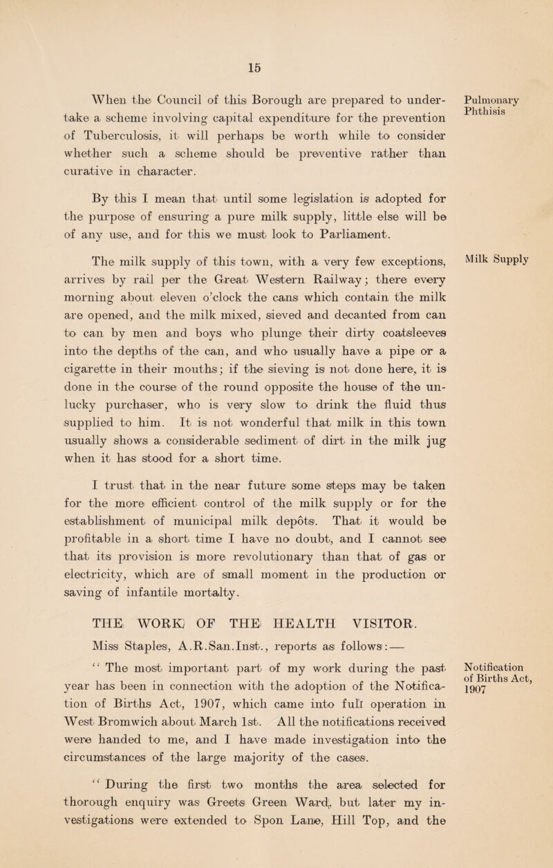 When the Council of this Borough are prepared to under¬ take a scheme involving capital expenditure for the prevention of Tuberculosis!, it will perhaps be worth while to consider whether such a scheme should be preventive rather than curative in character. By this I mean that until some legislation is adopted for the purpose of ensuring a pure milk supply, little else will be of any use, and for this we must look to Parliament. The milk supply of thisi town, with a very few exceptions, arrives by rail per the Great Western Railway; there every morning about eleven o’clock the cans which contain the milk are opened, and the milk mixed, sieved and decanted from can to can by men and boys who plunge their dirty coatsleeves into the depths of the can, and who usually have a pipe or a cigarette in their mouths; if the sieving is not done here, it is done in the course of the round opposite the house of the un¬ lucky purchaser, who is very slow to drink the fluid thus supplied to him. It is not. wonderful that milk in this town usually shows a considerable sediment of dirt in the milk jug when it has stood for a short time. I trust that in the near future some steps may be taken for the more efficient control of the milk supply or for the establishment of municipal milk depots. That it would be profitable in a short time I have no doubt, and I cannot see that its provision is more revolutionary than that of gas or electricity, which are of small moment in the production or saving of infantile mortalty. THE. WORK; OF THE HEALTH VISITOR. Miss Staples, A.R.San.Inst., reports as follows: — (' The most important part- of my work during the past year has been in connection with the adoption of the Notifica¬ tion of Births Act, 1907, which came into full operation in West Bromwich about March 1st. All the notifications received were handed to me, and I have made investigation into the circumstances of the large majority of the cases'. During the first two months the area selected for thorough enquiry was Greets Green Ward',, but later my in¬ vestigations were extended to Spon Lane, Hill Top, and the Pulmonary Phthisis Milk Supply Notification of Births Act, 1907