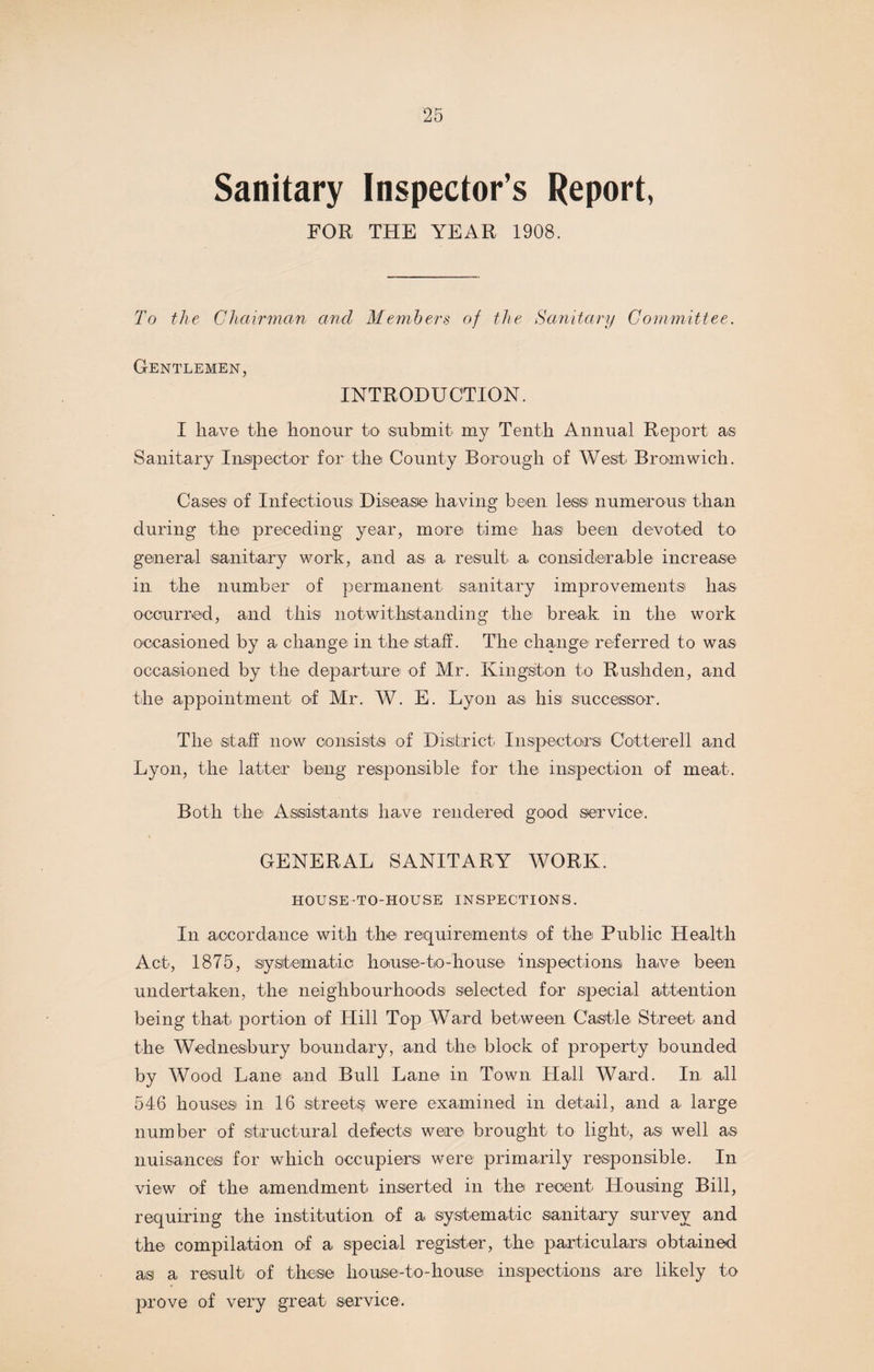 Sanitary Inspector’s Report, FOR THE YEAR 1908. To the Chairman and Members of the Sanitary Committee. Gentlemen, INTRODUCTION. I have the honour to submit my Tenth Annual Report as Sanitary Inspector for the County Borough of West Bromwich. Cases of Infectious Disease having been less numerous1 than during the preceding year, more time has been devoted to general sanitary work, and as a result a considerable increase in the number of permanent sanitary improvements lias occurred, and this notwithstanding the break, in the work occasioned by a change in the staff. The change referred to was occasioned by the departure of Mr. Kingston to Rushden, and the appointment of Mr. W. E. Lyon as his successor. The staff now consists of District Inspectors Cotterell and Lyon, the latter being responsible for the inspection of meat. Both the Assistants have rendered good service. GENERAL SANITARY WORK. HOUSE-TO-HOUSE INSPECTIONS. In accordance with the requirements of the Public Health Act, 1875, systematic house-to-house inspections have been undertaken, the neighbourhoods selected for special attention being that portion of Hill Top Ward between Castle Street and the Wednesbury boundary, and the block of property bounded by Wood Lane and Bull Lane in Town Hall Ward. In all 546 houses in 16 streets were examined in detail, and a large number of structural defects were brought to light, as well as nuisances for which occupiers were primarily responsible. In view of the amendment inserted in the recent Housing Bill, requiring the institution of a systematic sanitary survey and the compilation of a special register, the particulars obtained as a result of these house-to-house inspections are likely to prove of very great service.