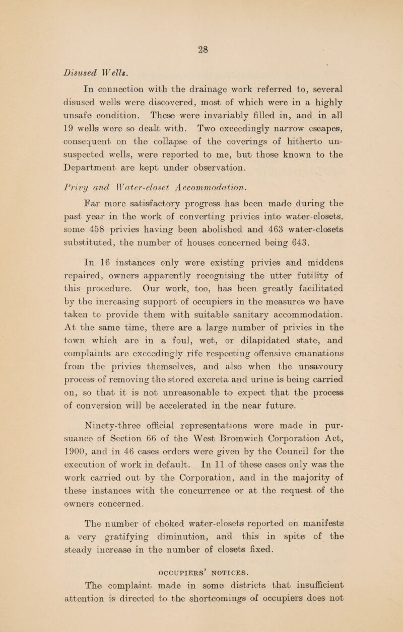 Disused Wells. In connection with the drainage work referred to, several disused well© were discovered, most of which were in a highly unsafe condition. These were invariably filled in, and in all 19 well© were so dealt with. Two exceedingly narrow escape®, consequent on the collapse of the coverings of hitherto un¬ suspected wells, were reported to me, but those known to the Department are kept under observation. Privy and Water-closet Accommodation. Far more satisfactory progress has been made during the past year in the work of converting privies', into water-closets, some 458 privies having been abolished and 463 water-closets substituted, the number of houses: concerned being 643. In 16 instances only were existing privies and middens repaired, owners apparently recognising the utter futility of this procedure. Our work, too, has been greatly facilitated by the increasing support of occupiers in the measures we have taken to provide them with suitable sanitary accommodation. At the same time, there are a large number of privies: in the town which are in a foul, wet, or dilapidated state, and complaints are exceedingly rife respecting offensive emanations from the privies themselves, and also when the unsavoury process of removing the stored excreta and urine is being carried on, so that it is not unreasonable to expect that the process of conversion will be accelerated in the near future. Ninety-three official representations were made in pur¬ suance of Section 66 of the West Bromwich Corporation Act, 1900, and in 46 cases: orders: were given by the Council for the execution of work in def ault. In 11 of these oases only was the work carried out by the Corporation, and in the majority of these instances with the concurrence or at the request of the owners concerned. The number of choked water-closets reported on manifests a very gratifying diminution, and this in spite of the steady increase in the number of closets fixed. occupiers’ notices. The complaint made in some districts that insufficient attention is directed to the shortcomings of occupiers does not