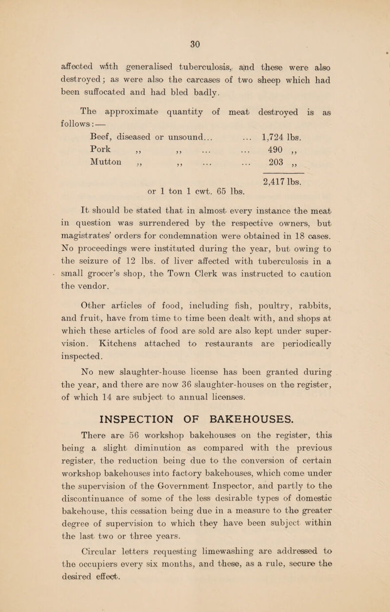 affected with generalised tuberculosis, and these were also destroyed; as were also the carcases of two sheep which had been suffocated and had bled badly. The approximate quantity of meat destroyed is as follows: — Beef, diseased or unsound... ... 1,724 lbs. Pork ,, ,, ... ... 490 ,, Mutton ,, ,, ... ... 203 ,, 2,417 lbs. or 1 ton 1 cwt. 65 lbs. It should be stated that in almost every instance the meat- in question was surrendered by the respective owners, but magistrates’ orders for condemnation were obtained in 18 case®. No proceedings were instituted during the year, but owing to the seizure of 12 lbs. of liver affected with tuberculosis in a • small grocer’s shop, the Town Clerk was instructed to- caution the vendor. Other articles of food, including fish, poultry, rabbits, and fruit, have from time to time been dealt with, and shops at which these articles of food are sold are also kept under super¬ vision. Kitchens attached to- restaurants are periodically inspected. No new slaughter-house license has been granted during the year, and there are now 36 slaughter-houses on the register, of which 14 are subject to annual licenses. INSPECTION OF BAKEHOUSES. There are 56 workshop bakehouses on the register, this being a slight diminution as compared with the previous register, the reduction being due to the conversion of certain workshop bakehouses into factory bakehouses, which come under the supervision of the Government Inspector, and partly to the discontinuance of some of the less desirable types of domestic bakehouse, this cessation being due in a measure to the greater degree of supervision to which they have been subject within the last two or three years. Circular letters requesting limewashing are addressed to the occupiers every six months, and these, as a rule, secure the desired effect.