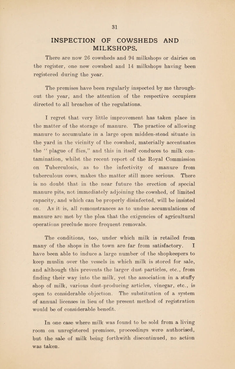 INSPECTION OF COWSHEDS AND MILKSHOPS. There are now 26 cowsheds and 94 milkshops or dairies on the register, one new cowshed and 14 milkshops having been registered during the year. The premise® have been regularly inspected by me through¬ out the year, and the attention of the respective occupiers directed to all breaches of the regulations. I regret that very little improvement has taken place in the matter of the storage of manure. The practice of allowing manure to accumulate in a large open midden-stead situate in the yard in the vicinity of the cowshed, materially accentuates the “ plague of flies/’ and this in itself conduces to milk con¬ tamination, whilst the recent report of the Royal Commission on Tuberculosis, as to the infeetivity of manure from tuberculous cows, makes the matter still more serious. There is no doubt that in the near future the erection of special manure pits, not immediately adjoining the cowshed, of limited capacity, and which can be properly disinfected, will be insisted on. Asi it is, all remonstrances as to undue accumulations of manure are met by the plea that the exigencies of agricultural operations preclude more frequent removals. The conditions, too, under which milk is retailed from many of the shop® in the town are far from satisfactory. I have been able to induce a large number of the shopkeepers to keep muslin over the vessels in which milk is stored for sale, and although this prevent® the larger dust particles, etc., from finding their way into the milk, yet the association in a stuffy shop of milk, various dust-producing articles, vinegar, etc., is open to considerable objection. The substitution of a system of annual license® in lieu of the present method of registration would be of considerable benefit. In one case where milk was found to be sold from a living room on unregistered premises, proceedings were authorised, but the sale of milk being forthwith discontinued, no action was taken.
