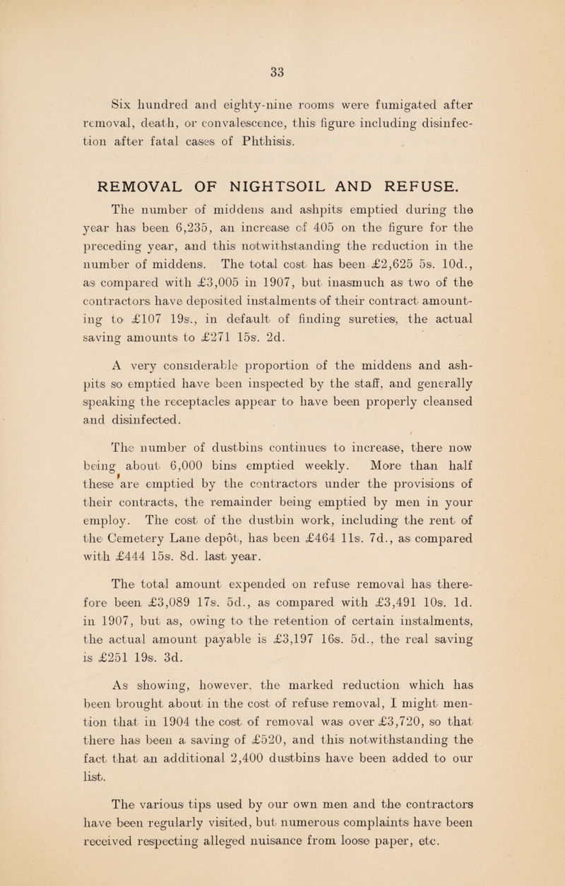 Six hundred and eighty-nine rooms were fumigated after removal, death, or convalescence, this figure including disinfec¬ tion after fatal cases of Phthisis. REMOVAL OF NIGHTSOIL AND REFUSE. The number of middens and ashpits emptied during the year has been 6,235, an increase of 405 on the figure for the preceding year, and this notwithstanding the reduction in the number of middens. The total cost has been <£2,625 5s. 10d., as compared with £3,005 in 1907, but inasmuch as two of the contractors have deposited instalments of their contract amount¬ ing to £107 19sl, in default of finding sureties, the actual saving amounts to £271 15s. 2d. A very considerable proportion of the middens and ash¬ pits so emptied have been inspected by the staff, and generally speaking the receptacles appear to have been properly cleansed and disinfected. f The number of dustbins continues to increase, there now being about 6,000 bins emptied weekly. More than half these are emptied by the contractors under the provisions of their contracts, the remainder being emptied by men in your employ. The cost of the dustbin work, including the rent of the Cemetery Lane depot, has been £464 11s. 7d., as compared with £444 15si. 8d. last year. The total amount expended on refuse removal has there¬ fore been £3,089 17s. 5d., as compared with £3,491 10s. Id. in 1907, but as, owing to the retention of certain instalments, the actual amount payable is £3,197 16s. 5d., the real saving is £251 19s. 3d. As showing, however, the marked reduction which lias been brought about in the cost of refuse removal, I might men¬ tion that in 1904 the cost of removal was over £3,720, so that there has been a saving of £520, and this notwithstanding the fact that an additional 2,400 dustbins have been added to our list. The various tips used by our own men and the contractors have been regularly visited, but numerous complaints have been received respecting alleged nuisance from loose paper, etc.