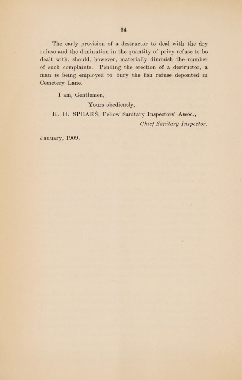 The early provision of a destructor to deal with the dry refuse and the diminution in the quantity of privy refuse to be dealt with, should, however, materially diminish the number of such complaints. Pending the erection of a destructor, a man is being employed to bury the fish refuse deposited in Cemetery Lane. I am, Gentlemen, Yours obediently, H. IP. SPEARS, Fellow Sanitary Inspectors' Assoc., Chief Sanitary Inspector. January, 1909.