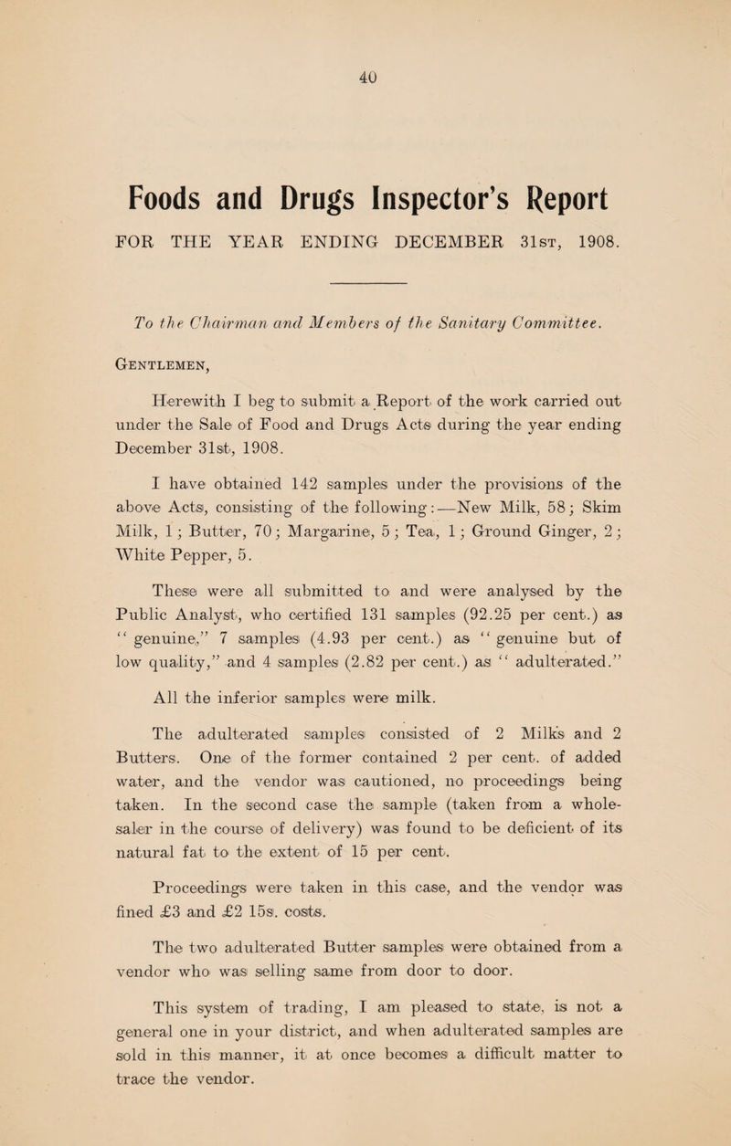 Foods and Drugs Inspector’s Report FOR THE YEAR ENDING DECEMBER 31st, 1908. To the Chairman and Members of the Sanitary Committee. Gentlemen, Herewith I beg to submit a Report of the work carried out under the Sale of Food and Drugs Act® during the year ending December 31st, 1908. I have obtained 142 samples under the provisions of the above Acts, consisting of the following:—New Milk, 58; Skim Milk, 1; Butter, 70; Margarine, 5; Tea, 1; Ground Ginger, 2; White Pepper, 5. These were all submitted to and were analysed by the Public Analyst, who certified 131 samples (92.25 per cent.) as “ genuine,” 7 samples (4.93 per cent.) as “ genuine but of low quality,” and 4 samples (2.82 per cent.) as “ adulterated.” All the inferior samples were milk. The adulterated samples consisted of 2 Milks and 2 Butters. One of the former contained 2 per cent, of added water, and the vendor was cautioned, no proceedings being taken. In the second case the sample (taken from a whole¬ saler in the course of delivery) was found to be deficient of its natural fat to the extent of 15 per cent. Proceedings: were taken in this case, and the vendqr was fined <£3 and £2 15s. costs. The two adulterated Butter samples were obtained from a vendor who was selling same from door to door. This system of trading, I am pleased to state, is not a general one in your district, and when adulterated samples are sold in this manner, it at once becomes a difficult matter to trace the vendor.