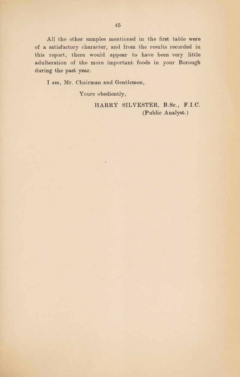 All the other samples: mentioned in the first table were of a satisfactory character, and from the results recorded in this report, there would appear to have been very little adulteration of the more important foods in your Borough during the past year. I am, Mr. Chairman and Gentlemen, Yours obediently, HARRY SILVESTER, B.Sc., F.I.C. (Public Analyst.)