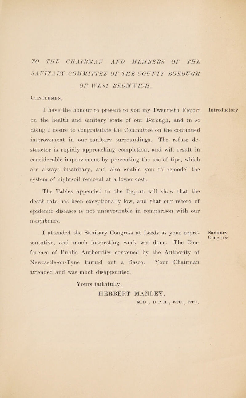 TO THE Gil AlliM AH AND MEMBERS OF TEE SANITARY COMMITTEE OF THE COUNTY BOROUGH OF WEST BROMWICH. Gentlemen, I have the honour to present to you my Twentieth Report on the health and sanitary state of our Borough, and in so doing I desire to congratulate the Committee on the continued improvement in our sanitary surroundings. The refuse de¬ structor is rapidly approaching completion, and will result in considerable improvement by preventing the use of tips, which are always insanitary, and also enable you to remodel the system of nightsoil removal at a lower cost. The Tables appended to the Report will show that the death-rate has been exceptionally low, and that our record of epidemic diseases is not unfavourable in comparison with our neighbours. I attended the Sanitary Congress at Leeds as your repre¬ sentative, and much interesting work was done. The Con¬ ference of Public Authorities convened by the Authority of Newcastle-on-Tyne turned out a fiasco. Your Chairman attended and was much disappointed. Yours faithfully, HERBERT MANLEY, M.D., D.P.H., ETC., ETC. Introductory Sanitary Congress