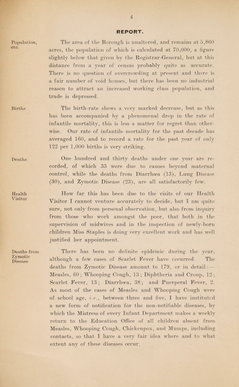 Population, etc. Births Deaths Health Visitor Deaths from Zymotic Disease REPORT. The area of the Borough is unaltered, and remains at 5,860 acres, the population of which is calculated at 70,000, a figure slightly below that given by the Registrar-General, but at this distance from a year of census probably quite as accurate. There is no question of overcrowding at present and there is a fair number of void houses, but there has been no industrial reason to attract an increased working class population, and trade is depressed. The birth-rate shows a very marked decrease, but as this has been accompanied by a phenomenal drop in the rate of infantile mortality, this is less a matter for regret than other¬ wise. Our rate of infantile mortality for the past decade has averaged 160, and to record a rate for the past year of only 122 per 1,000 births is very striking. One hundred and thirty deaths under one year are re¬ corded, of which 33 were due to causes beyond maternal control, while the deaths from Diarrhoea (13), Lung Disease (30), and Zymotic Disease (23), are all satisfactorily few. How far this has been due to the visits of our Health Visitor I cannot venture accurately to decide, but I am quite sure, not only from personal observation, but also from inquiry from those who work amongst the poor, that both in the supervision of midwives and in the inspection of newly-born children Miss Staples is doing very excellent work and has well justified her appointment. There has been no definite epidemic during the year, although a few cases of Scarlet Fever have occurred. The deaths from Zymotic Disease amount to 179, or in detail Measles, 60; Whooping Cough, 13; Diphtheria and Croup, 12; Scarlet Fever, 13; Diarrhoea, 38; and Puerperal Fever, 2. As most of the cases of Measles and Whooping Cough were of school age, between three and five, I have instituted a new form of notification for the lion-notifiable diseases, by which the Mistress of every Infant Department makes a weekly return to the Education Office of all children absent from Measles, Whooping Cough, Chickenpox, and Mumps, including contacts, so that I have a very fair idea where and to what extent any of these diseases occur,