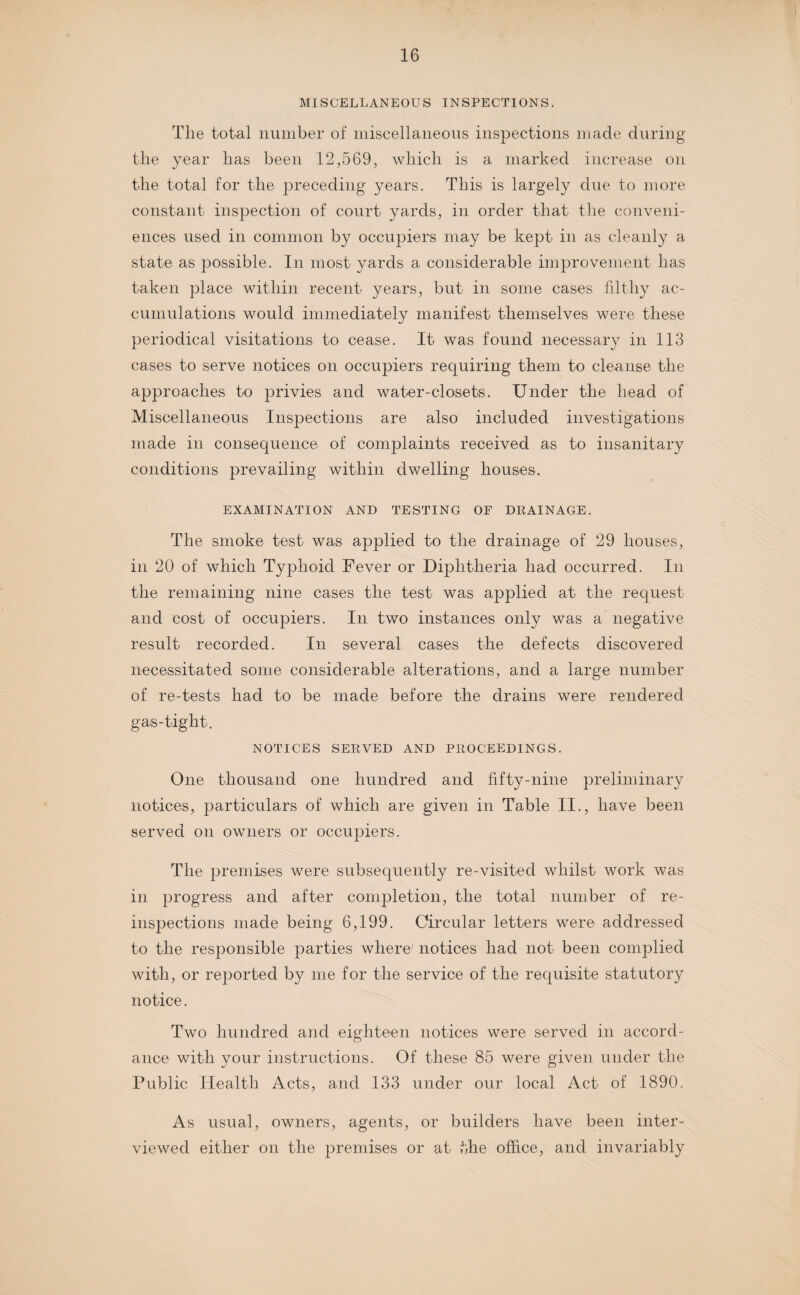 MISCELLANEOUS INSPECTIONS. The total number of miscellaneous inspections made during the year has been 12,569, which is a marked increase on the total for the preceding years. This is largely due to more constant inspection of court yards, in order that the conveni¬ ences used in common by occupiers may be kept in as cleanly a state as possible. In most yards a considerable improvement has taken place within recent years, but in some cases filthy ac¬ cumulations would immediately manifest themselves were these periodical visitations to cease. It was found necessary in 113 cases to serve notices on occupiers requiring them to cleanse the approaches to privies and water-closets. Under the head of Miscellaneous Inspections are also included investigations made in consequence of complaints received as to insanitary conditions prevailing within dwelling houses. EXAMINATION AND TESTING OF DRAINAGE. The smoke test was applied to the drainage of 29 houses, in 20 of which Typhoid Fever or Diphtheria had occurred. In the remaining nine cases the test was applied at the request and cost of occupiers. In two instances only was a negative result recorded. In several cases the defects discovered necessitated some considerable alterations, and a large number of re-tests had to be made before the drains were rendered gas-tight. NOTICES SERVED AND PROCEEDINGS. One thousand one hundred and fifty-nine preliminary notices, particulars of which are given in Table II., have been served on owners or occupiers. The premises were subsequently re-visited whilst work was in progress and after completion, the total number of re¬ inspections made being 6,199. Circular letters were addressed to the responsible parties where' notices had not been complied with, or reported by me for the service of the requisite statutory notice. Two hundred and eighteen notices were served in accord¬ ance with your instructions. Of these 85 were given under the Public Health Acts, and 133 under our local Act of 1890. As usual, owners, agents, or builders have been inter¬ viewed either on the premises or at the office, and invariably