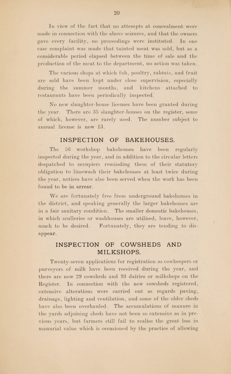 In view of the fact that no attempts at concealment were made in connection with the above seizures, and that the owners gave every facility, no proceedings were instituted. In one case complaint was made that tainted meat was sold, but as a considerable period elapsed between the time of sale and the production of the meat to the department, no action was taken. The various shops at which fish, poultry, rabbits, and fruit are sold have been kept under close supervision, especially during the summer months, and kitchens attached to restaurants have been periodically inspected. No new slaughter-house licenses have been granted during the year. There are 35 slaughter-houses on the register, some of which, however, are rarely used. The number subject to annual license is now 13. INSPECTION OF BAKEHOUSES. The 56 workshop bakehouses have been regularly inspected during the year, and in addition to the circular letters despatched to occupiers reminding them of their statutory obligation to limewash their bakehouses at least twice during the year, notices have also been served when the work has been found to be in arrear. We are fortunately free from underground bakehouses in the district, and speaking generally the larger bakehouses are in a fair sanitary condition. The smaller domestic bakehouses, in which sculleries or washhouses are utilised, leave, however, much to be desired. Fortunately, they are tending to dis¬ appear. INSPECTION OF COWSHEDS AND MILKSHOPS. Twenty-seven applications for registration as cowkeepers or purveyors of milk have been received during the year, and there are now 29 cowsheds and 93 dairies or milkshops on the Register. In connection with the new cowsheds registered, extensive alterations were carried out as regards paving, drainage, lighting and ventilation, and some of the older sheds have also been overhauled. The accumulations of manure in the yards adjoining sheds have not been so extensive as in pre¬ vious years, but farmers still fail to realise the great loss in manurial value which is occasioned by the practice of allowing