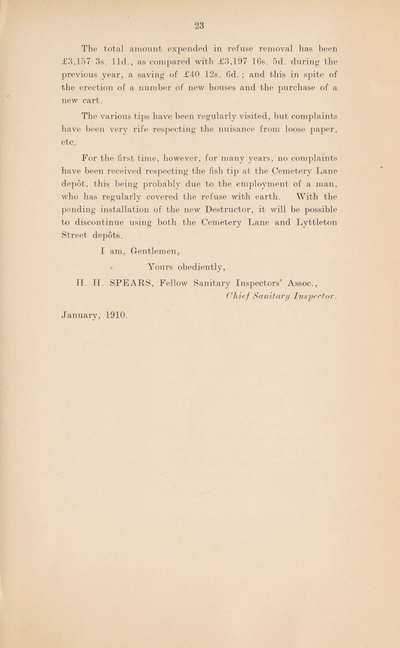 The total amount expended in refuse removal has been <£3,157 3s. lid., as compared with <£3,197 16s. 5cl. during the previous year, a saving of £40 12s. 6d.; and this in spite of the erection of a number of new houses and the purchase of a new cart. The various tips have been regularly visited, but complaints have been very rife respecting the nuisance from loose paper, etc. For the first time, however, for many years, no complaints, have been received respecting the fish tip at the Cemetery Lane depot, this being probably due to the employment of a man, who has regularly covered the refuse with earth. With the pending installation of the new Destructor, it will be possible to discontinue using both the Cemetery Lane and Lyttleton Street depots. I am, Gentlemen, Yours obediently, H. H. SPEARS, Fellow Sanitary Inspectors’ Assoc., Chief Sanitary Inspector. January, 1910.