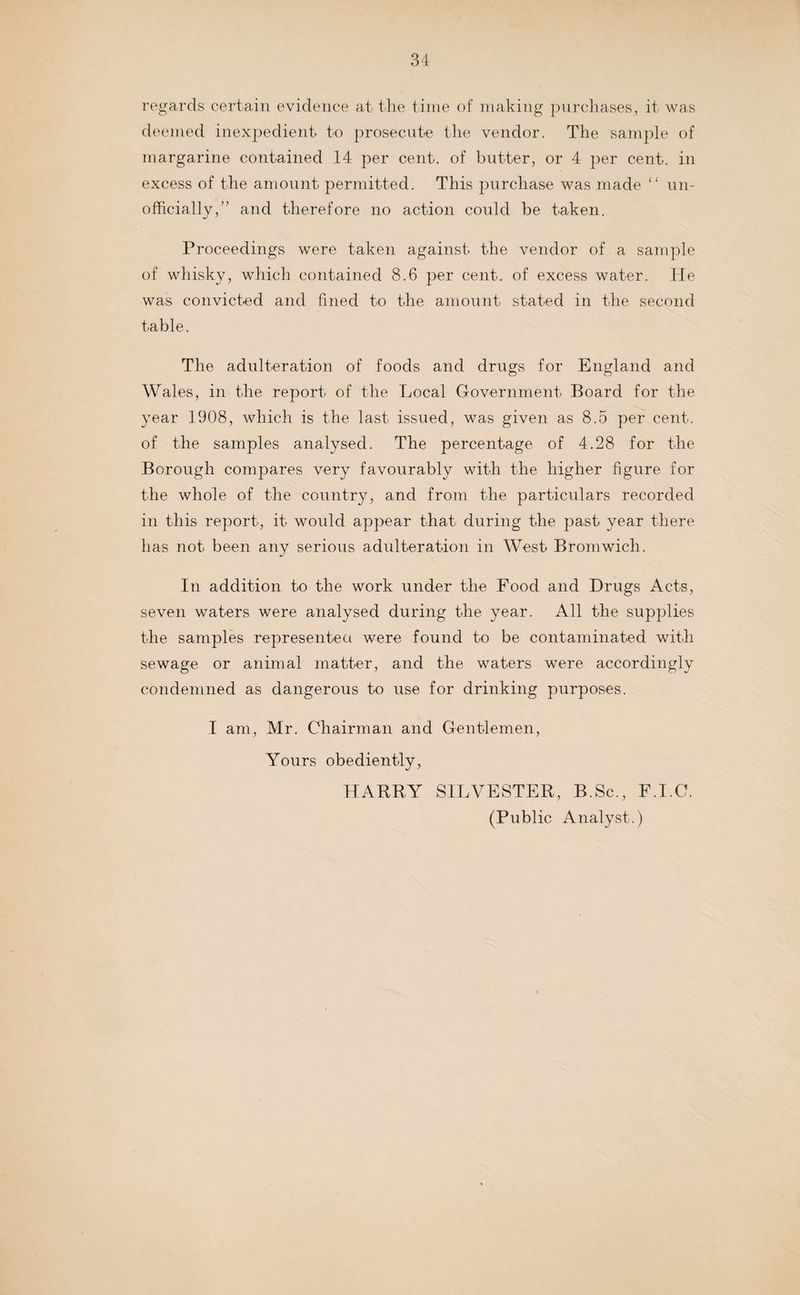 regards certain evidence at the time of making purchases, it was deemed inexpedient to jmosecute the vendor. The sample of margarine contained 14 per cent, of butter, or 4 per cent, in excess of the amount permitted. This purchase was made “ un¬ officially,” and therefore no action could be taken. Proceedings were taken against the vendor of a sample of whisky, which contained 8.6 per cent, of excess water. He was convicted and fined to the amount stated in the second table. The adulteration of foods and drugs for England and Wales, in the report of the Local Government Board for the year 1908, which is the last issued, was given as 8.5 per cent, of the samples analysed. The percentage of 4.28 for the Borough compares very favourably with the higher figure for the whole of the country, and from the particulars recorded in this report, it would appear that during the past year there has not been any serious adulteration in West Bromwich. In addition to the work under the Food and Drugs Acts, seven waters were analysed during the year. All the supplies the samples represented were found to be contaminated with sewage or animal matter, and the waters were accordingly condemned as dangerous to use for drinking purposes. I am, Mr. Chairman and Gentlemen, Yours obediently, HARRY SILVESTER, B.Sc., F.I.C. (Public Analyst.)