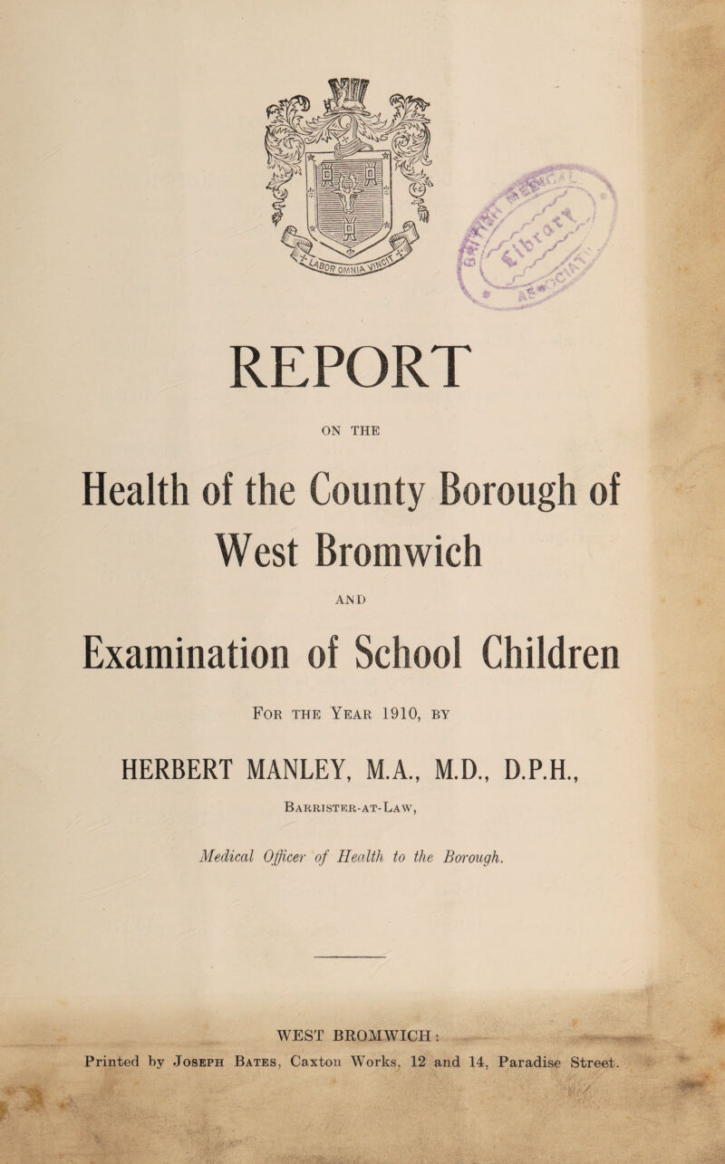 REPORT ON THE Health of the County Borough of West Bromwich AND Examination of School Children For the Year 1910, by HERBERT MANLEY, M.A., M.D., D.P.H., Barrister-at-Law, Medical Officer of Health to the Borough. WEST BROMWICH: Printed by Joseph Bates, Caxton Works, 12 and 14, Paradise Street. 2f