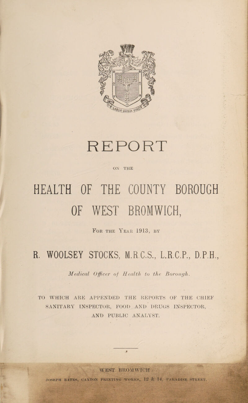 REPORT ON THE HEALTH OF THE COUNTY BOROUGH OF WEST BROMWICH, For the Year 1913, by R. WOOLSEY STOCKS, M.R.C.S., L.R.C.P., D.P.H Medical Officer of Health to the Borough. TO WHICH ARE APPENDED THE REPORTS OF THE CHIEF SANITARY INSPECTOR, FOOD AND DRUOS INSPECTOR, AND PUBLIC ANALYST. WEST BROMWICH : JOSEPH BATES, GAXTON PRINT TNG WORKS, 12 k 14, PARADISE STREET.