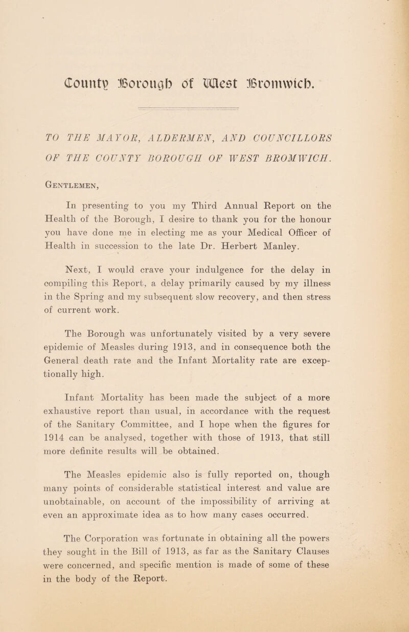 TO THE MAYOR, ALDERMEN, AND COUNCILLORS OF THE COUNTY BOROUGH OF WEST BROMWICH. Gentlemen, In presenting to you my Third Annual Report on the Health of the Borough, I desire to thank you for the honour you have done me in electing me as your Medical Officer of Health in succession to the late Dr. Herbert Manley. Next, I would crave your indulgence for the delay in compiling this Report, a delay primarily caused by my illness in the Spring and my subsequent slow recovery, and then stress of current work. The Borough was unfortunately visited by a very severe epidemic of Measles during 1913, and in consequence both the General death rate and the Infant Mortality rate are excep¬ tionally high. Infant Mortality has been made the subject of a more exhaustive report than usual, in accordance with the request of the Sanitary Committee, and I hope when the figures for 1914 can be analysed, together with those of 1913, that still more definite results will be obtained. The Measles epidemic also is fully reported on, though many points of considerable statistical interest and value are unobtainable, on account of the impossibility of arriving at even an approximate idea as to how many cases occurred. The Corporation was fortunate in obtaining all the powers they sought in the Bill of 1913, as far as the Sanitary Clauses were concerned, and specific mention is made of some of these in the body of the Report.