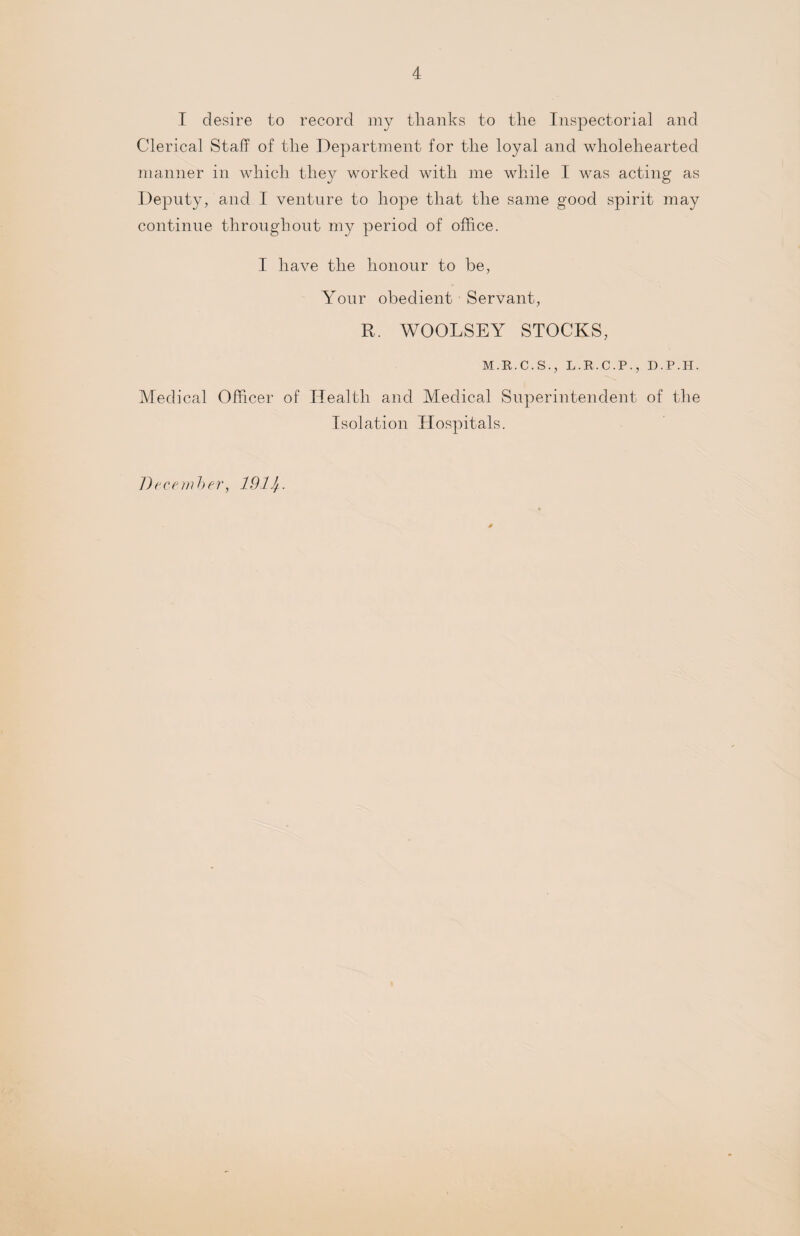 I desire to record my tlianks to the Inspectorial and Clerical Staff of the Department for the loyal and wholehearted manner in which they worked with me while I was acting as Deputy, and I venture to hope that the same good spirit may continue throughout my period of office. I have the honour to be, Your obedient Servant, R. WOOLSEY STOCKS, M.R.C.S., L.R.C.P., D.P.H. Medical Officer of Health and Medical Superintendent of the Isolation Hospitals. December, 191 lj.