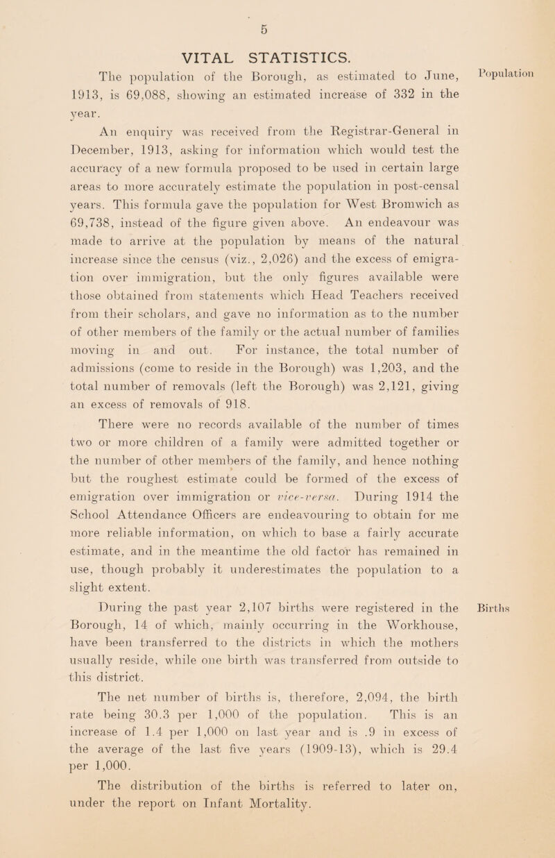 VITAL STATISTICS. The population of the Borough, as estimated to June, 1913, is 69,088, showing an estimated increase of 332 in the year. An enquiry was received from the Registrar-General in December, 1913, asking for information which would test the accuracy of a new formula proposed to be used in certain large areas to more accurately estimate the population in post-censal years. This formula gave the population for West Bromwich as 69,738, instead of the figure given above. An endeavour was made to arrive at the population by means of the natural increase since the census (viz., 2,026) and the excess of emigra¬ tion over immigration, but the only figures available were those obtained from statements which Head Teachers received from their scholars, and gave no information as to the number of other members of the family or the actual number of families moving in and out. For instance, the total number of admissions (come to reside in the Borough) was 1,203, and the total number of removals (left the Borough) was 2,121, giving an excess of removals of 918. There were no records available of the number of times two or more children of a family were admitted together or the number of other members of the family, and hence nothing but the roughest estimate could be formed of the excess of emigration over immigration or vice-verm. During 1914 the School Attendance Officers are endeavouring- to obtain for me more reliable information, on which to base a fairly accurate estimate, and in the meantime the old factor has remained in use, though probably it underestimates the population to a slight extent. During the past year 2,107 births were registered in the Borough, 14 of which, mainly occurring in the Workhouse, have been transferred to the districts in which the mothers usually reside, while one birth was transferred from outside to this district. The net number of births is, therefore, 2,094, the birth rate being 30.3 per 1,000 of the population. This is an increase of 1.4 per 1,000 on last year and is .9 in excess of the average of the last five years (1909-13), which is 29.4 per 1,000. The distribution of the births is referred to later on, under the report on Infant Mortality. Population Births