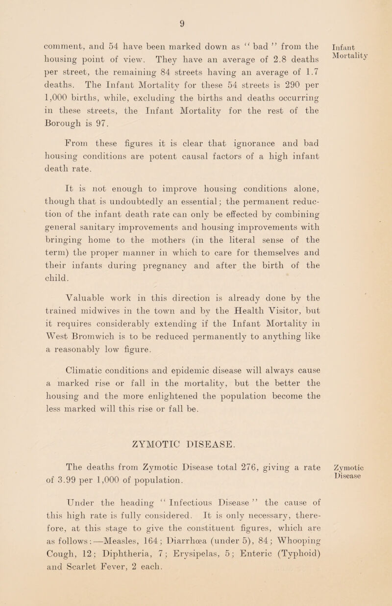 comment, and 54 have been marked down as “ bad ” from the housing point of view. They have an average of 2.8 deaths per street, the remaining 84 streets having an average of 1.7 deaths. The Infant Mortality for these 54 streets is 290 per 1,000 births, while, excluding the births and deaths occurring in these streets, the Infant Mortality for the rest of the Borough is 97. From these figures it is clear that ignorance and bad housing conditions are potent causal factors of a high infant death rate. It is not enough to improve housing conditions alone, though that is undoubtedly an essential; the permanent reduc¬ tion of the infant death rate can only be effected by combining general sanitar)^ improvements and housing improvements with bringing home to the mothers (in the literal sense of the term) the proper manner in which to care for themselves and their infants during pregnancy and after the birth of the child. Valuable work in this direction is already done by the trained midwives in the town and by the Health Visitor, but it requires considerably extending if the Infant Mortality in West Bromwich is to be reduced permanently to anything like a reasonably low figure. Climatic conditions and epidemic disease will always cause a marked rise or fall in the mortality, but the better the housing and the more enlightened the population become the less marked will this rise or fall be. ZYMOTIC DISEASE. The deaths from Zymotic Disease total 276, giving a rate of 3.99 per 1,000 of population. Under the heading “ Infectious Disease ” the cause of this high rate is fully considered. It is only necessary, there¬ fore, at this stage to give the constituent figures, which are as follows:—Measles, 164; Diarrhoea (under 5), 84; Whooping Cough, 12; Diphtheria, 7; Erysipelas, 5; Enteric (Typhoid) and Scarlet Fever, 2 each. Infant Mortality Zymotic Disease