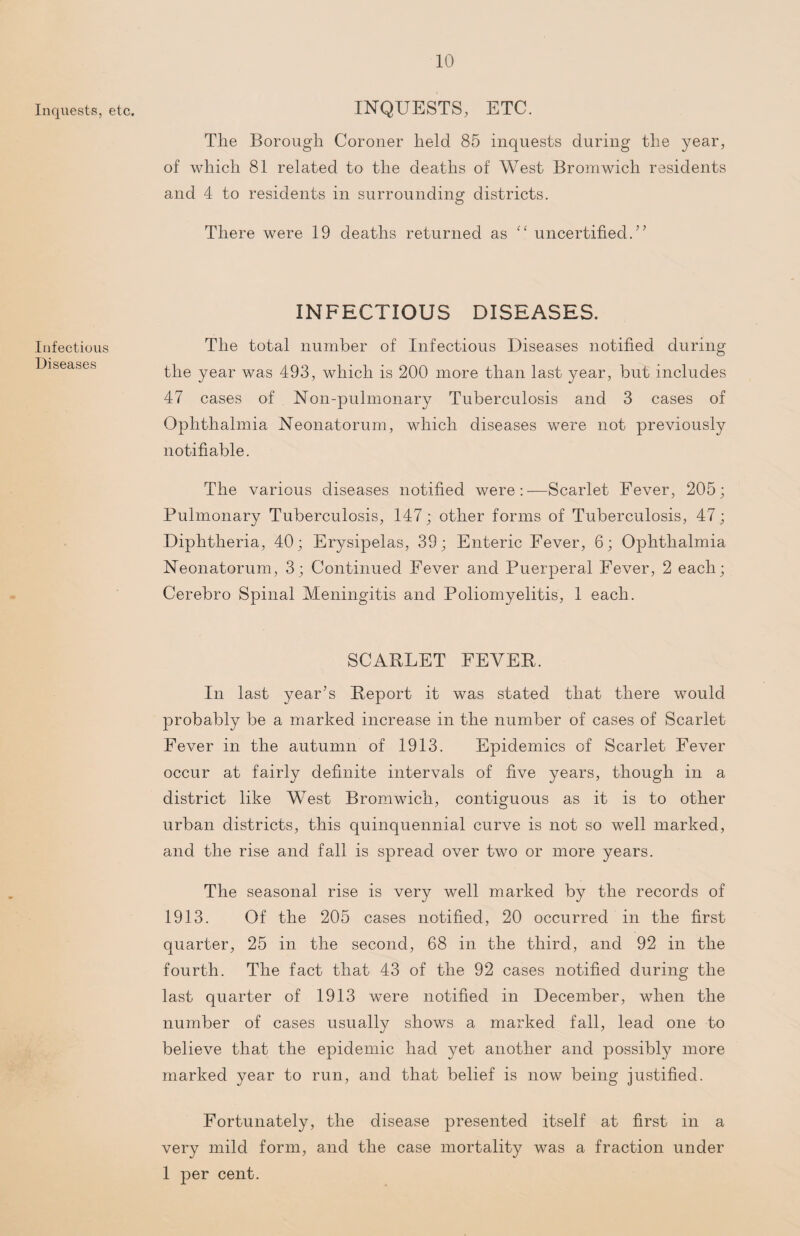 Inquests, etc. Infectious Diseases INQUESTS, ETC. The Borough Coroner held 85 inquests during the year, of which 81 related to the deaths of West Bromwich residents and 4 to residents in surrounding districts. There were 19 deaths returned as “ uncertified.” INFECTIOUS DISEASES. The total number of Infectious Diseases notified during the year was 493, which is 200 more than last year, but includes 47 cases of Non-pulmonary Tuberculosis and 3 cases of Ophthalmia Neonatorum, which diseases were not previously notifiable. The various diseases notified were:—Scarlet Fever, 205; Pulmonary Tuberculosis, 147; other forms of Tuberculosis, 47; Diphtheria, 40; Erysipelas, 39; Enteric Fever, 6; Ophthalmia Neonatorum, 3; Continued Fever and Puerperal Fever, 2 each; Cerebro Spinal Meningitis and Poliomyelitis, 1 each. SCARLET FEVER. In last year’s Report it was stated that there would probably be a marked increase in the number of cases of Scarlet Fever in the autumn of 1913. Epidemics of Scarlet Fever occur at fairly definite intervals of five years, though in a district like West Bromwich, contiguous as it is to other urban districts, this quinquennial curve is not so well marked, and the rise and fall is spread over two or more years. The seasonal rise is very well marked by the records of 1913. Of the 205 cases notified, 20 occurred in the first quarter, 25 in the second, 68 in the third, and 92 in the fourth. The fact that 43 of the 92 cases notified during the last quarter of 1913 were notified in December, when the number of cases usually shows a marked fall, lead one to believe that the epidemic had yet another and possibly more marked year to run, and that belief is now being justified. Fortunately, the disease presented itself at first in a very mild form, and the case mortality was a fraction under 1 per cent.