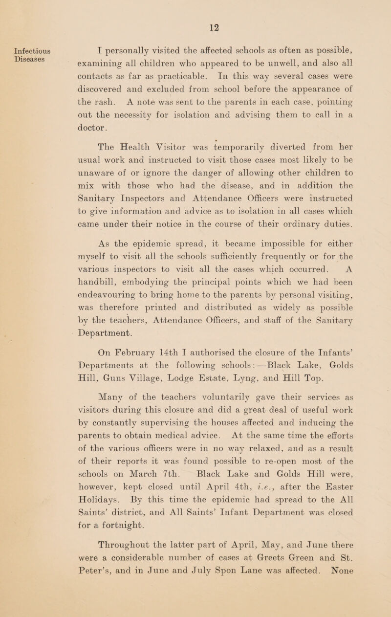 Infectious Diseases I personally visited the affected schools as often as possible, examining all children who appeared to be unwell, and also all contacts as far as practicable. In this way several cases were discovered and excluded from school before the appearance of the rash. A note was sent to the parents in each case, pointing out the necessity for isolation and advising them to call in a doctor. • The Health Visitor was temporarily diverted from her usual work and instructed to visit those cases most likely to be unaware of or ignore the danger of allowing other children to mix with those who had the disease, and in addition the Sanitary Inspectors and Attendance Officers were instructed to give information and advice as to isolation in all cases which came under their notice in the course of their ordinary duties. As the epidemic spread, it became impossible for either myself to visit all the schools sufficiently frequently or for the various inspectors to visit all the cases which occurred. A handbill, embodying the principal points which we had been endeavouring to bring home to the parents by personal visiting, was therefore printed and distributed as widely as possible by the teachers, Attendance Officers, and staff of the Sanitary Department. On February 14th I authorised the closure of the Infants’ Departments at the following schools:—Black Lake, Golds Hill, Guns Village, Lodge Estate, Lyng, and Hill Top. Many of the teachers voluntarily gave their services as visitors during this closure and did a great deal of useful work by constantly supervising the houses affected and inducing the parents to obtain medical advice. At the same time the efforts of the various officers were in no way relaxed, and as a result of their reports it was found possible to re-open most of the schools on March 7th. Black Lake and Golds Hill were, however, kept closed until April 4th, i.e., after the Easter Holidays. By this time the epidemic had spread to the All Saints’ district, and All Saints’ Infant Department was closed for a fortnight. Throughout the latter part of April, May, and June there were a considerable number of cases at Greets Green and St. Peter’s, and in June and July Spoil Lane was affected. None