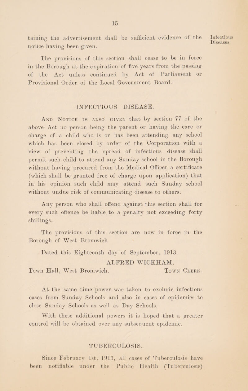 taming tlie advertisement shall be sufficient evidence of the notice having been given. The provisions of this section shall cease to be in force in the Borough at the expiration of five years from the passing of the Act unless continued by Act of Parliament or Provisional Order of the Local Government Board. INFECTIOUS DISEASE. And Notice is also given that by section 77 of the above Act no person being the parent or having the care or charge of a child who is or has been attending any school which has been closed by order of the Corporation with a view of preventing the spread of infectious disease shall permit such child to attend any Sunday school in the Borough without having procured from the Medical Officer a certificate (which shall be granted free of charge upon application) that in his opinion such child may attend such Sunday school without undue risk of communicating disease to others. Any person who shall offend against this section shall for every such offence be liable to a penalty not exceeding forty shillings.- The provisions of this section are now in force in the Borough of West Bromwich. Dated this Eighteenth day of September, 1913. ALFRED WICKHAM, Town Hall, West Bromwich. Town Clerk. At the same time power was taken to exclude infectious cases from Sunday Schools and also in cases of epidemics to close Sunday Schools as well as Day Schools. With these additional powers it is hoped that a greater control will be obtained over any subsequent epidemic. TUBERCULOSIS. Infectious Diseases Since February 1st, 1913, all cases of Tuberculosis have been notifiable under the Public Health (Tuberculosis)