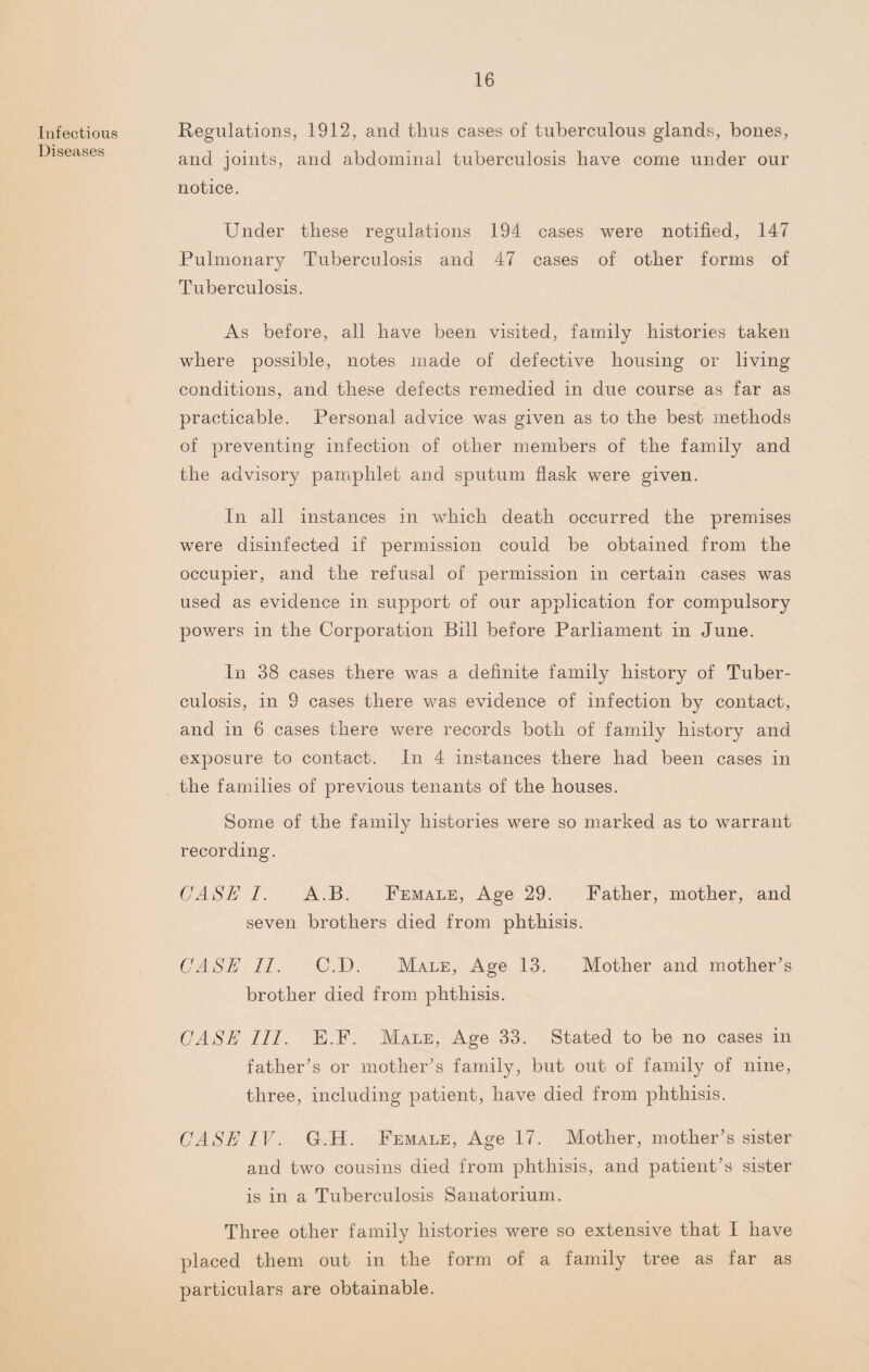 Infectious Diseases Regulations, 1912, and thus cases of tuberculous glands, bones, and joints, and abdominal tuberculosis have come under our notice. Under these regulations 194 cases were notified, 147 Pulmonary Tuberculosis and 47 cases of other forms of Tuberculosis. As before, all have been visited, family histories taken where possible, notes made of defective housing or living conditions, and these defects remedied in due course as far as practicable. Personal advice was given as to the best methods of preventing infection of other members of the family and the advisory pamphlet and sputum flask were given. In all instances in which death occurred the premises were disinfected if permission could be obtained from the occupier, and the refusal of permission in certain cases was used as evidence in support of our application for compulsory powers in the Corporation Bill before Parliament in June. In 38 cases there was a definite family history of Tuber¬ culosis, in 9 cases there was evidence of infection by contact, and in 6 cases there were records both of family history and exposure to contact. In 4 instances there had been cases in the families of previous tenants of the houses. Some of the family histories were so marked as to warrant recording. CASE I. A.B. Female, Age 29. Father, mother, and seven brothers died from phthisis. CASE II. C.D. Male, Age 13. Mother and mother’s brother died from phthisis. CASE III. E.F. Male, Age 33. Stated to be no cases in father’s or mother’s family, but out of family of nine, three, including patient, have died from phthisis. CASE IV. G.H. Female, Age 17. Mother, mother’s sister and two cousins died from phthisis, and patient’s sister is in a Tuberculosis Sanatorium. Three other family histories were so extensive that I have placed them out in the form of a family tree as far as particulars are obtainable.