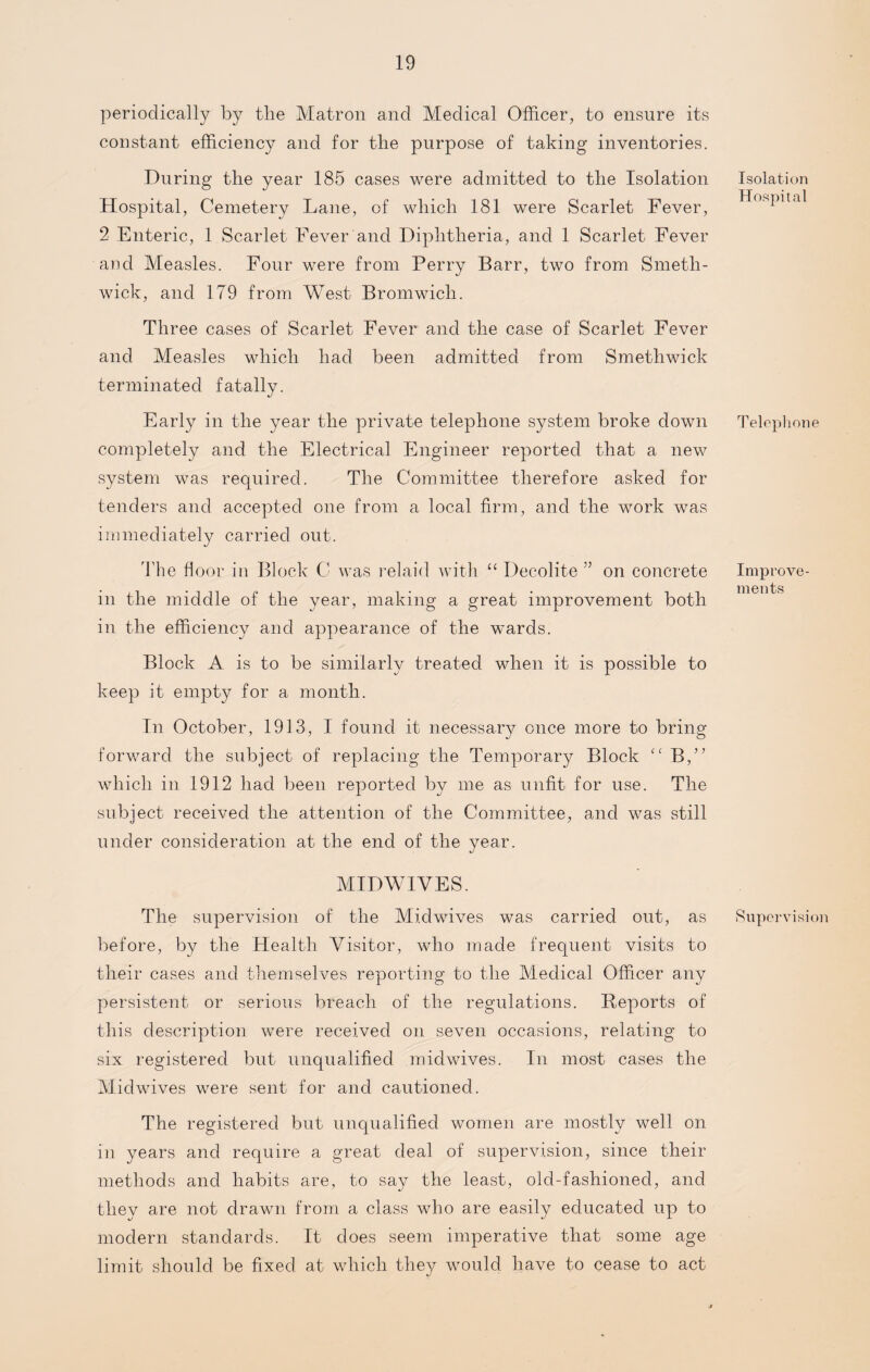 periodically by the Matron and Medical Officer, to ensure its constant efficiency and for the purpose of taking inventories. During the year 185 cases were admitted to the Isolation Hospital, Cemetery Lane, of which 181 were Scarlet Fever, 2 Enteric, 1 Scarlet Fever and Diphtheria, and 1 Scarlet Fever and Measles. Four were from Perry Barr, two from Smeth¬ wick, and 179 from West Bromwich. Three cases of Scarlet Fever and the case of Scarlet Fever and Measles which had been admitted from Smethwick terminated fatally. Early in the year the private telephone system broke down completely and the Electrical Engineer reported that a new system was required. The Committee therefore asked for tenders and accepted one from a local firm, and the work was immediately carried out. The floor in Block C was relaid with “ Decolite ” on concrete in the middle of the year, making a great improvement both in the efficiency and appearance of the wards. Block A is to be similarly treated when it is possible to keep it empty for a month. In October, 1913, I found it necessary once more to bring forward the subject of replacing the Temporary Block (C B,” which in 1912 had been reported by me as unfit for use. The subject received the attention of the Committee, and was still under consideration at the end of the year. MID WIVES. The supervision of the Midwives was carried out, as before, by the Health Visitor, who made frequent visits to their cases and themselves reporting to the Medical Officer any persistent or serious breach of the regulations. Reports of this description were received on seven occasions, relating to six registered but unqualified midwives. In most cases the Midwives were sent for and cautioned. Isolation Hospital Telephone Improve¬ ments Supervision The registered but unqualified women are mostly well on in years and require a great deal of supervision, since their methods and habits are, to say the least, old-fashioned, and they are not drawn from a class who are easily educated up to modern standards. It does seem imperative that some age limit should be fixed at which they would have to cease to act