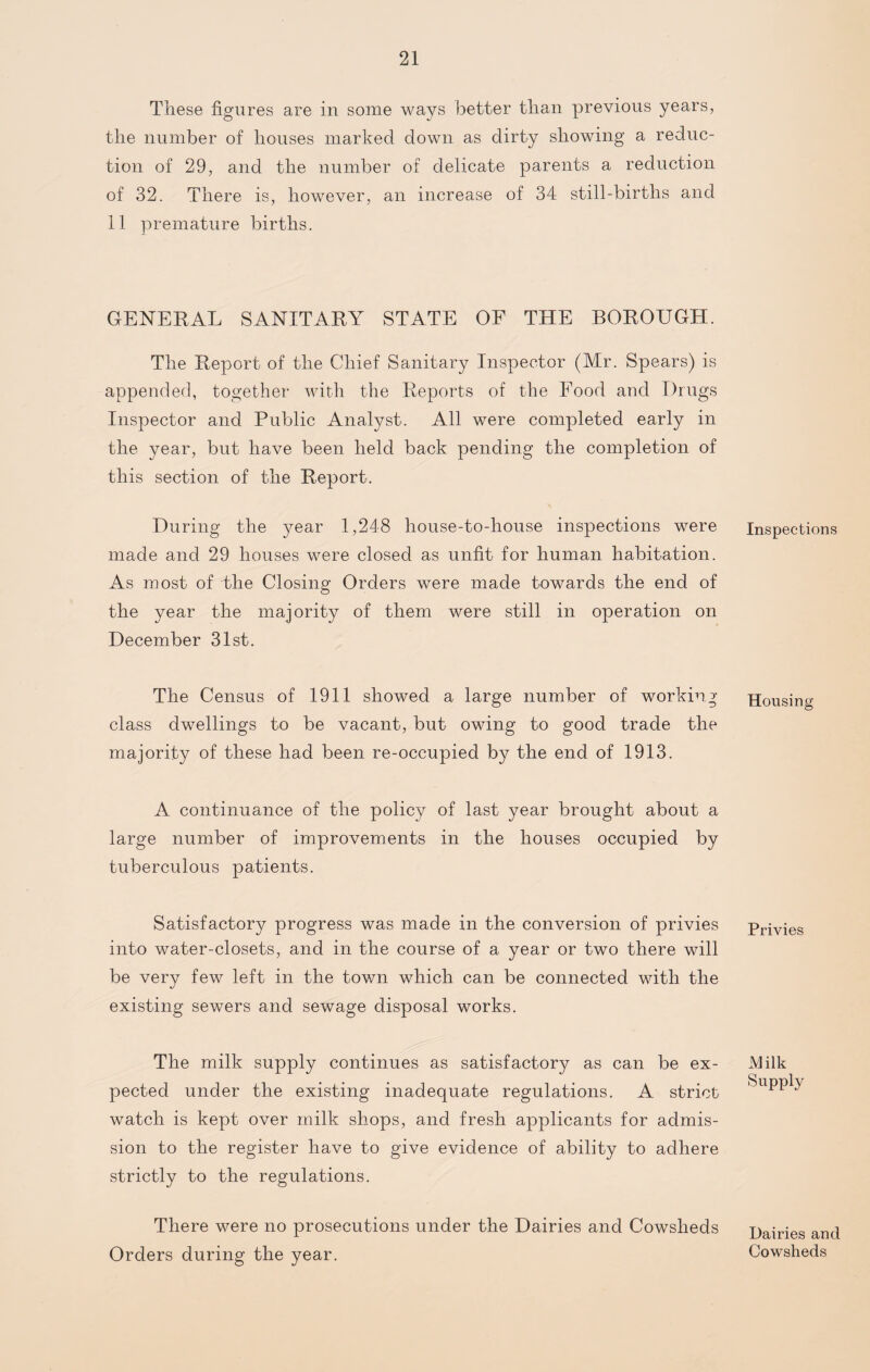 These figures are in some ways better than previous years, the number of houses marked down as dirty showing a reduc¬ tion of 29, and the number of delicate parents a reduction of 32. There is, however, an increase of 34 still-births and 11 premature births. GENERAL SANITARY STATE OF THE BOROUGH. The Report of the Chief Sanitary Inspector (Mr. Spears) is appended, together with the Reports of the Food and Drugs Inspector and Public Analyst. All were completed early in the year, but have been held back pending the completion of this section of the Report. During the }mar 1,248 house-to-house inspections were made and 29 houses were closed as unfit for human habitation. As most of the Closing Orders were made towards the end of the year the majority of them were still in operation on December 31st. The Census of 1911 showed a large number of working- class dwellings to be vacant, but owing to good trade the majority of these had been re-occupied by the end of 1913. A continuance of the policy of last year brought about a large number of improvements in the houses occupied by tuberculous patients. Satisfactory progress was made in the conversion of privies into water-closets, and in the course of a year or two there will be very few left in the town which can be connected with the existing sewers and sewage disposal works. The milk supply continues as satisfactory as can be ex¬ pected under the existing inadequate regulations. A strict watch is kept over milk shops, and fresh applicants for admis¬ sion to the register have to give evidence of ability to adhere strictly to the regulations. There were no prosecutions under the Dairies and Cowsheds Orders during the year. Inspections Housing Privies Milk Supply Dairies and Cowsheds