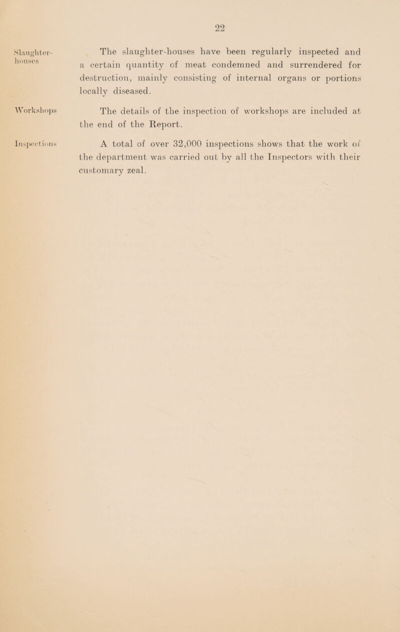 Slaughter¬ houses Workshops Inspections The slaughter-houses have been regularly inspected and a certain quantity of meat condemned and surrendered for destruction, mainly consisting of internal organs or portions locally diseased. The details of the inspection of workshops are included at the end of the Report. A total of over 32,000 inspections shows that the work of the department was carried out by all the Inspectors with their customary zeal.