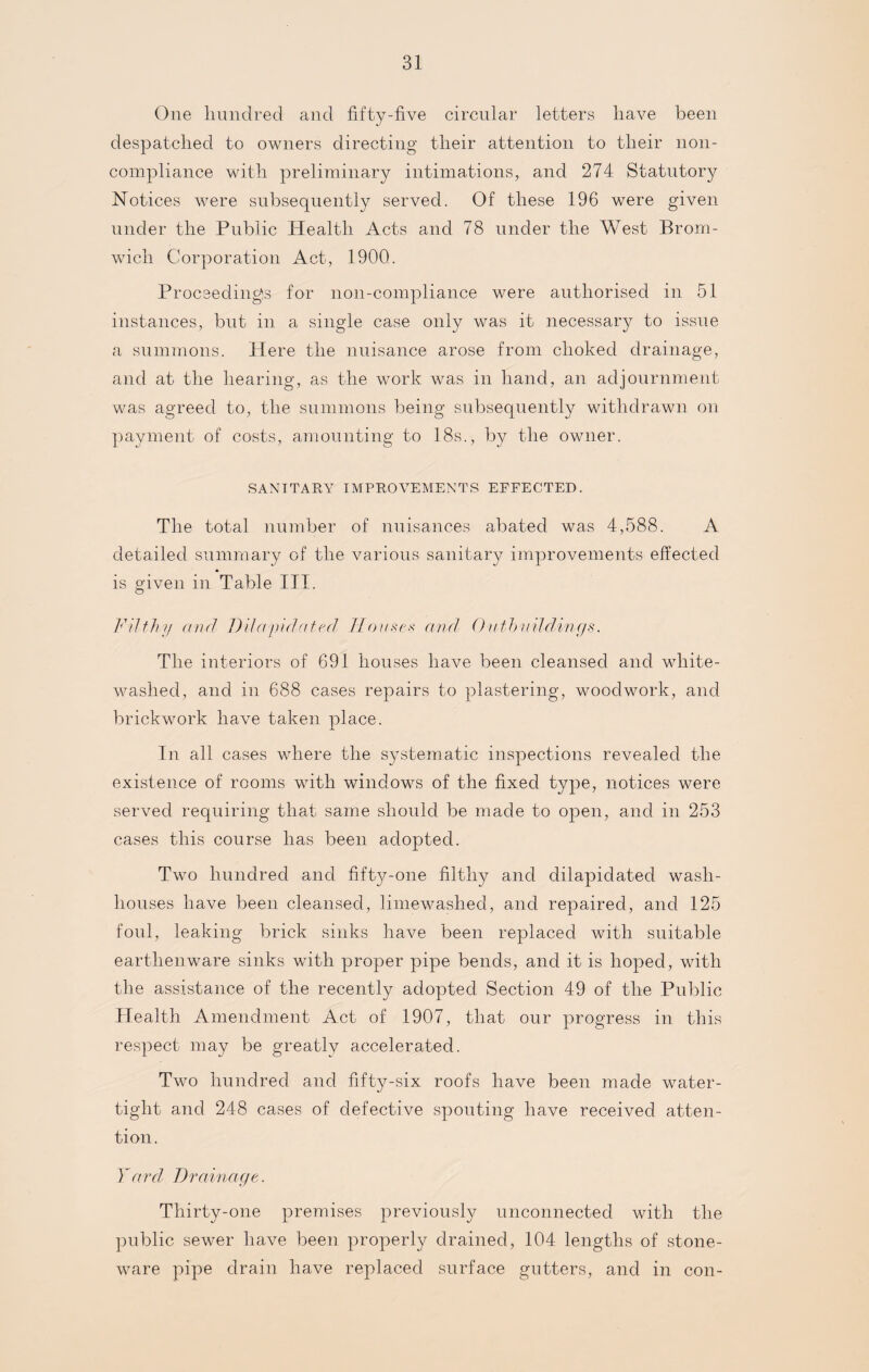 One hundred and fifty-five circular letters have been despatched to owners directing their attention to their non- compliance with preliminary intimations, and 274 Statutory Notices were subsequently served. Of these 196 were given under the Public Health Acts and 78 under the West Brom¬ wich Corporation Act, 1900. Proceedings for non-compliance were authorised in 51 instances, but in a single case only was it necessary to issue a summons. Here the nuisance arose from choked drainage, and at the hearing, as the work was in hand, an adjournment was agreed to, the summons being subsequently withdrawn on payment of costs, amounting to 18s., by the owner. SANITARY IMPROVEMENTS EFFECTED. The total number of nuisances abated was 4,588. A detailed summary of the various sanitary improvements effected is given in Table TIT. Filth// and Dda///dated Houses and Onthudclings. The interiors of 691 houses have been cleansed and white¬ washed, and in 688 cases repairs to plastering, woodwork, and brickwork have taken place. In all cases where the systematic inspections revealed the existence of rooms with windows of the fixed type, notices were served requiring that same should be made to open, and in 253 cases this course has been adopted. Two hundred and fifty-one filthy and dilapidated wash¬ houses have been cleansed, limewashed, and repaired, and 125 foul, leaking brick sinks have been replaced with suitable earthenware sinks with proper pipe bends, and it is hoped, with the assistance of the recently adopted Section 49 of the Public Health Amendment Act of 1907, that our progress in this respect may be greatly accelerated. Two hundred and fifty-six roofs have been made water¬ tight and 248 cases of defective spouting have received atten¬ tion. Yard Drainage. Thirty-one premises previously unconnected with the public sewer have been properly drained, 104 lengths of stone¬ ware pipe drain have replaced surface gutters, and in con-