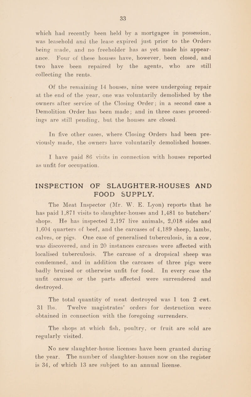 which had recently been held by a mortgagee in possession, was leasehold and the lease expired just prior to the Orders being made, and no freeholder has as yet made his appear¬ ance. Four of these houses have, however, been closed, and two have been repaired by the agents, who are still collecting the rents. Of the remaining 14 houses, nine were undergoing repair at the end of the year, one was voluntarily demolished by the owners after service of the Closing Order; in a second case a Demolition Order has been made; and in three cases proceed¬ ings are still pending, but the houses are closed. In five other cases, where Closing Orders had been pre¬ viously made, the owners have voluntarily demolished houses. I have paid 86 visits in connection with houses reported as unfit for occupation. INSPECTION OF SLAUGHTER-HOUSES AND FOOD SUPPLY. The Meat Inspector (Mr. W. E. Lyon) reports that he has paid 1,871 visits to slaughter-houses and 1,481 to butchers’ shops. He has inspected 2,197 live animals, 2,018 sides and 1,604 quarters of beef, and the carcases of 4,189 sheep, lambs, calves, or pigs. One case of generalised tuberculosis, in a cow, was discovered, and in 20 instances carcases were affected with localised tuberculosis. The carcase of a dropsical sheep was condemned, and in addition the carcases of three pigs were badly bruised or otherwise unfit for food. In every case the unfit carcase or the parts affected were surrendered and destroyed. The total quantity of meat destroyed was 1 ton 2 cwt. 31 lbs. Twelve magistrates’ orders for destruction were obtained in connection with the foregoing surrenders. The shops at which fish, poultry, or fruit are sold are regularly visited. No new slaughter-house licenses have been granted during the year. The number of slaughter-houses now on the register is 34, of which 13 are subject to an annual license.