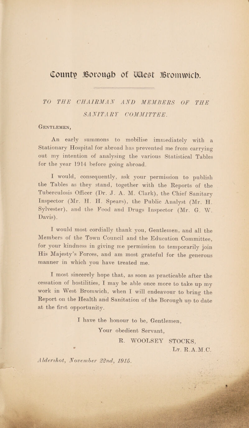 Count? Borough of (Idlest Bromwich. TO THE CHAIRMAN AND MEMBERS OF THE SA NIT A R Y COMMITTEE. Gentlemen, An early summons to mobilise immediately with a Stationary Hospital for abroad has prevented me from carrying out my intention of analysing the various Statistical Tables for the year 1914 before going abroad. I would, consequently, ask your permission to publish the Tables as they stand, together with the Reports of the Tuberculosis Officer (Dr. J. A. M. Clark), the Chief Sanitary Inspector (Mr. H. H. Spears), the Public Analyst (Mr. H. Sylvester), and the Food and Drugs Inspector (Mr. G. W. Davis). I would most cordially thank you, Gentlemen, and all the Members of the Town Council and the Education Committee, for your kindness in giving me permission to temporarily join His Majesty’s Forces, and am most grateful for the generous manner in which you have treated me. I most sincerely hope that, as soon as practicable after the cessation of hostilities, I may be able once more to take up my work in West Bromwich, when I will endeavour to bring the Report on the Health and Sanitation of the Borough up to date at the first opportunity. I have the honour to be, Gentlemen, Your obedient Servant, R. WOOLSEY STOCKS, * Lt. R.A.M.C. Alcler.shot, November 22nd, 1915.