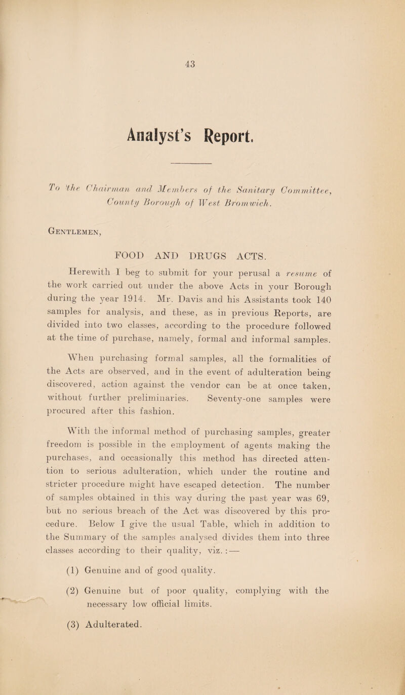 Analyst s Report. T° 'the Chairman and Members of the Sanitary Committee, County Borough of West Bromwich. Gentlemen, FOOD AND DRUGS ACTS. Herewith 1 beg to submit for your perusal a resume of the work carried out under the above Acts in your Borough during the year 1914. Mr. Davis and his Assistants took 140 samples for analysis, and these, as in previous Reports, are divided into two classes, according to the procedure followed at the time of purchase, namely, formal and informal samples. When purchasing formal samples, all the formalities of the Acts are observed, and in the event of adulteration being discovered, action against the vendor can be at once taken, without further preliminaries. Seventy-one samples were procured after this fashion. With the informal method of purchasing samples, greater freedom is possible in the employment of agents making the purchases, and occasionally this method has directed atten¬ tion to serious adulteration, which under the routine and stricter procedure might have escaped detection. The number of samples obtained in this way during the past year was 69, but no serious breach of the Act was discovered by this pro¬ cedure. Below I give the usual Table, which in addition to the Summary of the samples analysed divides them into three classes according to their quality, viz. : — (1) Genuine and of good quality. (2) Genuine but of poor quality, complying with the necessary low official limits. (3) Adulterated.