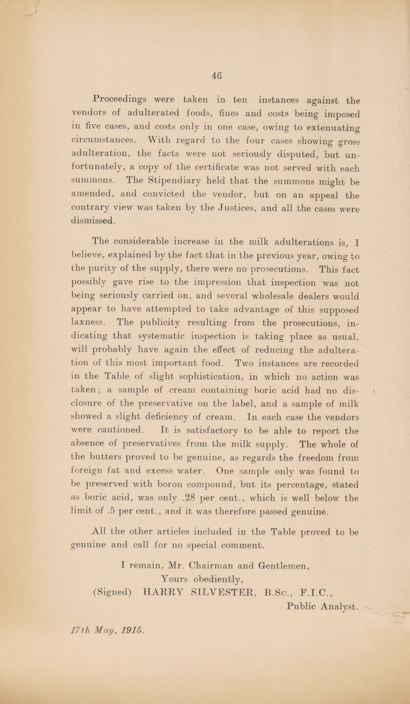 Proceedings were taken in ten instances against the vendors of adulterated foods, fines and costs being imposed in five cases, and costs only in one case, owing to extenuating circumstances. With regard to the four cases showing gross adulteration, the facts were not seriously disputed, but un¬ fortunately, a copy of the certificate was not served with each summons. The Stipendiary held that the summons might be amended, and convicted the vendor, but on an appeal the contrary view was taken by the Justices, and all the cases were dismissed. The considerable increase in the milk adulterations is, I believe, explained by the fact that in the previous year, owing to the purity of the supply, there were no prosecutions. This fact possibly gave rise to the impression that inspection was not being seriously carried on, and several wholesale dealers would appear to have attempted to take advantage of this supposed laxness. The publicity resulting from the prosecutions, in¬ dicating that systematic inspection is taking place as usual, will probably have again the effect of reducing the adultera¬ tion of this most important food. Two instances are recorded in the Table of slight sophistication, in which no action was taken; a sample of cream containing boric acid had no dis¬ closure of the preservative on the label, and a sample of milk showed a slight deficiency of cream. In each case the vendors were cautioned. It is satisfactory to be able to report the absence of preservatives from the milk supply. The whole of the butters proved to be genuine, as regards the freedom from foreign fat and excess water. One sample only was found to be preserved with boron compound, but its percentage, stated as boric acid, was only .28 per cent., which is well below the limit of .5 per cent., and it was therefore passed genuine. All the other articles included in the Table proved to be genuine and call for no special comment. I remain, Mr. Chairman and Gentlemen, Yours obediently, (Signed) HARRY SILVESTER, B.Sc., F.I.C., Public Analyst. 17th May, 1915.