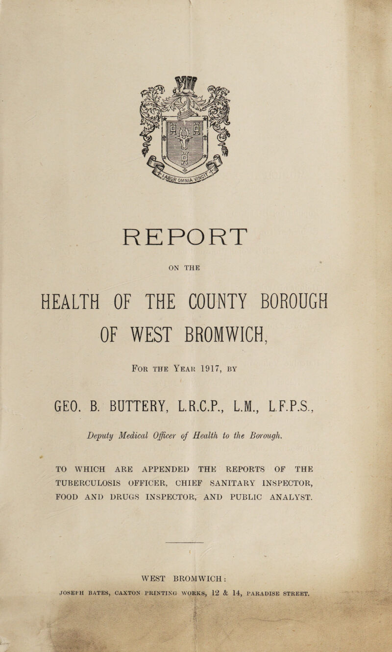 REPORT ON THE HEALTH OF THE COUNTY BOROUGH OF WEST BROMWICH, For the Year 1917, by GEO. B. BUTTERY, L.R.C.P., L.M., L.F.P.S., Deputy Medical Officer of Health to the Borough. TO WHICH ARE APPENDED THE REPORTS OF THE TUBERCULOSIS OFFICER, CHIEF SANITARY INSPECTOR, FOOD AND DRUGS INSPECTOR, AND PUBLIC ANALYST. WEST BROMWICH: JOSEPH BATES, CAXTON PRINTING WORKS, 12 & 14, PARADISE STREET.