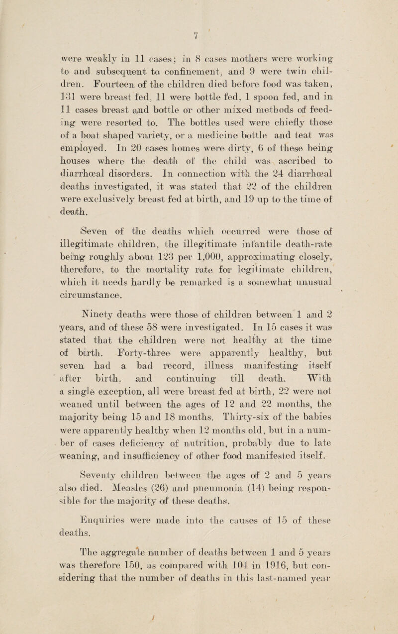 were weakly in 11 cases; in 8 cases mothers were working to and subsequent to confinement, and 9 were twin chil¬ dren. Fourteen of the children died before food was taken, I til were breast fed, 11 were bottle fed, 1 spoon fed, and in II cases breast and bottle or other mixed methods of feed¬ ing were resorted to. The bottles used were chiefly those of a boat shaped variety, or a medicine bottle and teat was employed. In 20 cases homes were dirty, 6 of these being houses where the death of the child was ascribed to diarrhoeal disorders. In connection with the 24 diarrhoea! deaths investigated, it was stated that 22 of the children were exclusively breast fed at birth, and 19 up to the time of death. Seven of the deaths which occurred were those of illegitimate children, the illegitimate infantile death-rate being roughly about 123 per 1,000, approximating closely, therefore, to the mortality rate for legitimate children, which it needs hardly be remarked is a somewhat unusual circumstance. Ninety deaths were those of children between 1 and 2 years, and of these 58 were investigated. In 15 cases it was stated that the children were' not healthy at the time of birth. Forty-three were apparently healthy, but seven, had a bad record, illness manifesting itself after birth. and continuing till death. With a single exception, all were breast fed at birth, 22 were not weaned until between the ages of 12 and 22 months, the majority being 15 and 18 months. Thirty-six of the babies were apparently healthy when 12 months old, but in a num¬ ber of cases deficiency of nutrition, probably due' to late weaning*, and insufficiency of other food manifested itself. Seventy children between the ages of 2 and 5 years also died. Measles (26) and pneumonia (14) being respon¬ sible' for the majority of these deaths. Enquiries were made into the causes of 15 of these deaths. The aggregate number of deaths between 1 and 5 years was therefore 150, as compared with 104 in 1916, but con¬ sidering that the number of deaths in this last-named year /