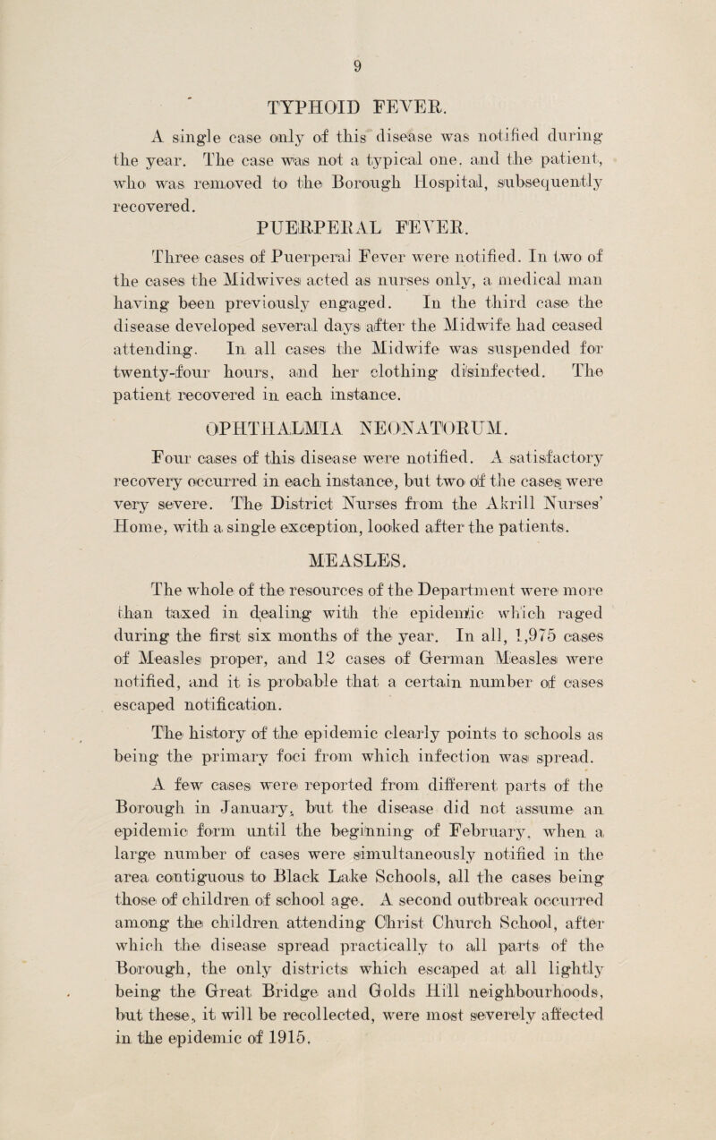 TYPHOID FEVER. A single case only of this disease was notified during the year. The case was not a typical one. and the patient, who was, removed to the Borough Hospital, subsequently recovered. PUERPERAL FEVER. Three cases of Puerperal Fever were notified. In two of the cases the Midwivesi acted as nurses only, a medical man having been previously engaged. In the third case the disease developed several days after the Midwife had ceased attending. In all cases the Midwife was suspended for twenty-four hours, and her clothing disinfected. The patient recovered in each instance. OPHTHALMIA NEONATORUM. Four cases of this! disease were notified. A satisfactory recovery occurred in each instance', but two> of the cases! were very severe. The District Nurses from the Akrill Nurses’ Home, with a single exception, looked after the patients. MEASLES. The whole of the resources of the Department were more than taxed in dealing with the epidentic which raged during the first six months of the year. In all, 1,975 cases of Measles proper, and 12 cases of German Measles were notified, and it is. probable that a certain number of cases escaped notification. The history of the epidemic clearly points to schools as being the primary foci from which infection was spread. A few cases were reported from different parts of the Borough in January, but the disease did not assume an epidemic form until the beginning of February, when a large number of cases were simultaneously notified in the area contiguous to Black Lake Schools, all the cases being those of children of school age. A second outbreak occurred among the children attending Christ Church School, after which the disease spread practically to all parts of the Borough, the only districts which escaped at all lightly being the Great. Bridge and Golds Hill neighbourhoods, but these., it will be recollected, were most severely affected in the epidemic of 1915.