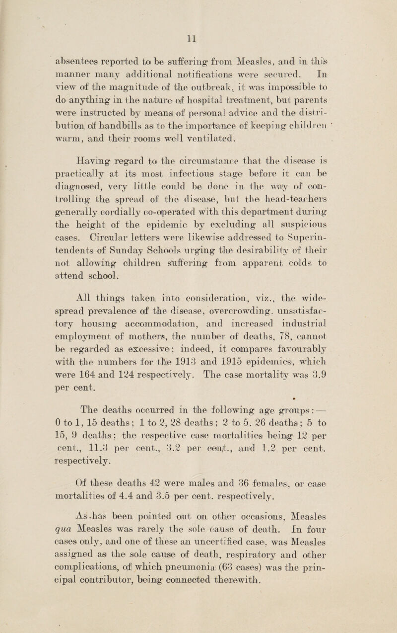 absentees reported toi be suffering from Measles, and in thiis manner many additional notifications were secured. In view of the magnitude of the outbreak, it was ini possible to do anything in the nature of hospital treatment, but parents were instructed by means of personal advice and the distri¬ bution oif handbills as to the importance of keeping children warm, and their rooms well ventilated. Having' regard to the circumstance that the disease is practically at its most, infectious stage before it can be diagnosed, very little could be done in the way of con¬ trolling the spread of the disease, but the head-teachers generally cordially co-operated with this department during the height of the epidemic by excluding* all suspicious cases. Circular letters were likewise addressed to Superin¬ tendents of Sunday Schools urging the desirability of their not allowing children suffering from apparent colds, to attend school. All things taken into; consideration, viz., the wide¬ spread prevalence of the disease, overcrowding, unsatisfac¬ tory housing accommodation, and increased industrial employment, of mothers, the number of deaths, 78, cannot be regarded as excessive; indeed, it, compares favourably with the numbers for the 1913 and 1915 epidemics, which were 164 and 124 respectively. The case mortality was 3.9 per cent. • The deaths occurred in the following age groups : 0 to 1, 15 deaths ; 1 to 2, 28 deaths; 2 to 5. 26 deaths ; 5 to 15, 9 deaths; the respective ease mortalities being 12 per cent., 11.3 per cent., 3.2 per cent., and 1.2 per cent, respectively. Of these deaths 42 were males and 36 females, or case mortalities of 4.4 and 3.5 per cent, respectively. As-has been pointed out, on other occasions, Measles qua Measles was rarely the sole cause of death. In four cases only, and one of these an uncertified case, was Measles assigned as the sole cause of death, respiratory and other complications, of which pneumonia: (63 cases) was the prin¬ cipal contributor, being connected therewith.
