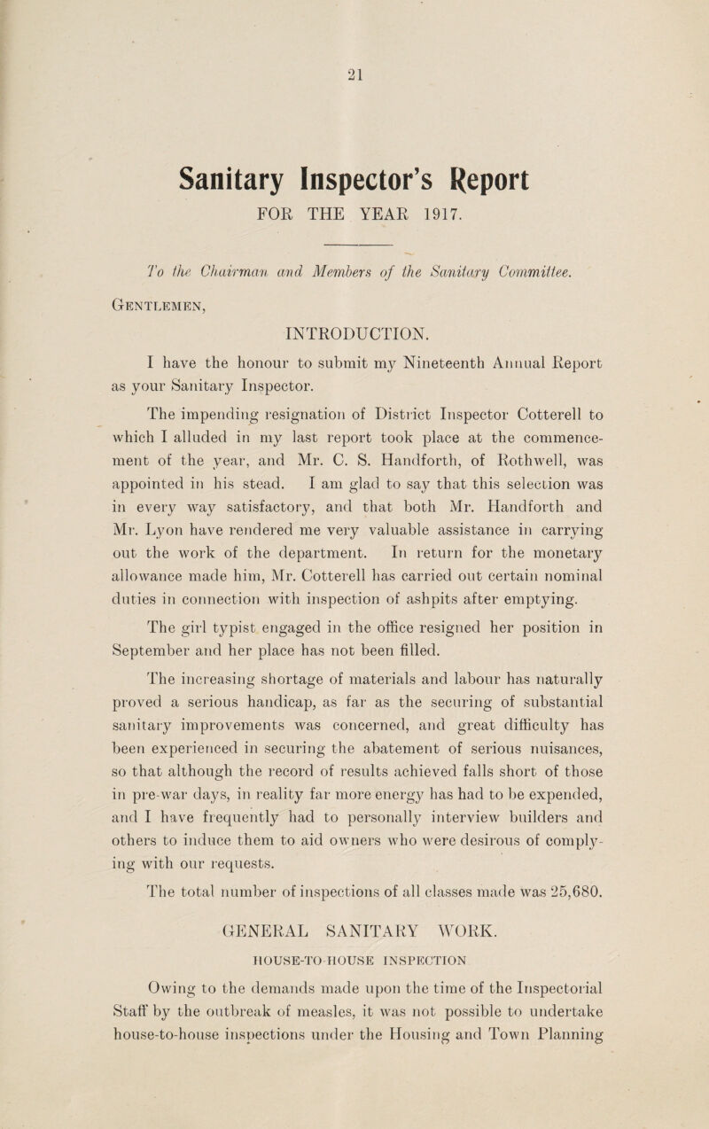 Sanitary Inspector’s Report FOR THE YEAR 1917. To the Chairman and Members of the Sanitary Committee. Gentlemen, INTRODUCTION. I have the honour to submit my Nineteenth Annual Report as your Sanitary Inspector. The impending resignation of District Inspector Cotterell to which I alluded in my last report took place at the commence¬ ment of the year, and Mr. C. S. Handforth, of Rothwell, was appointed in his stead. I am glad to say that this selection was in every way satisfactory, and that both Mr. Handforth and Mr. Lyon have rendered me very valuable assistance in carrying out the work of the department. In return for the monetary allowance made him, Mr. Cotterell has carried out certain nominal duties in connection with inspection of ashpits after emptying. The girl typist engaged in the office resigned her position in September and her place has not been filled. The increasing shortage of materials and labour has naturally proved a serious handicap, as far as the securing of substantial sanitary improvements was concerned, and great difficulty has been experienced in securing the abatement of serious nuisances, so that although the record of results achieved falls short of those in pre-war days, in reality far more energy has had to be expended, and I have frequently had to personally interview builders and others to induce them to aid owners who were desirous of compty- ing with our requests. The total number of inspections of all classes made was 25,680. GENERAL SANITARY WORK. HOUSE-TO-HOUSE INSPECTION Owing to the demands made upon the time of the Inspectorial Staff by the outbreak of measles, it was not possible to undertake house-to-house inspections under the Housing and Town Planning