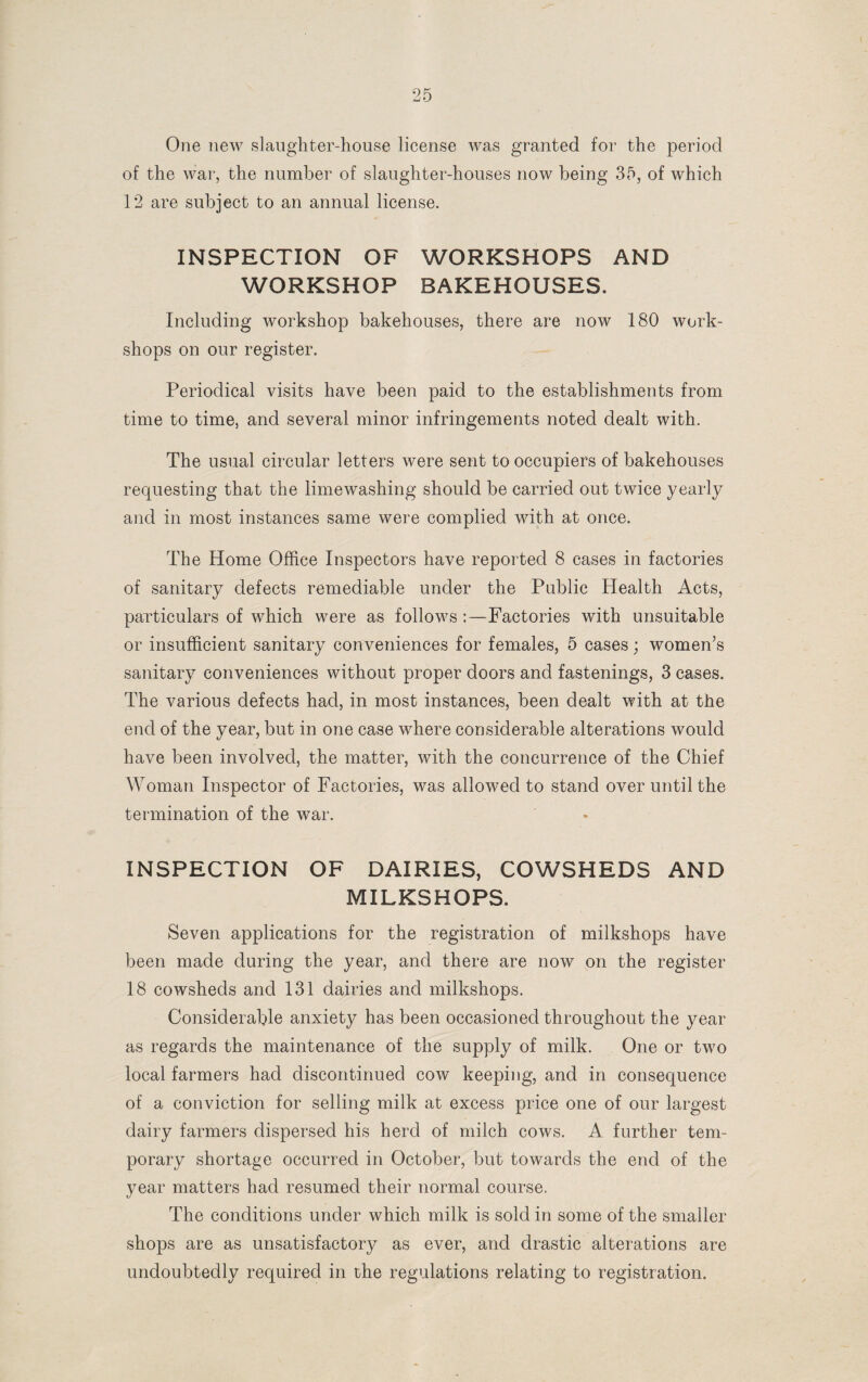 One new slaughter-house license was granted for the period of the war, the number of slaughter-houses now being 35, of which 12 are subject to an annual license. INSPECTION OF WORKSHOPS AND WORKSHOP BAKEHOUSES. Including workshop bakehouses, there are now 180 work¬ shops on our register. Periodical visits have been paid to the establishments from time to time, and several minor infringements noted dealt with. The usual circular letters were sent to occupiers of bakehouses requesting that the limewashing should be carried out twice yearly and in most instances same were complied with at once. The Home Office Inspectors have reported 8 cases in factories of sanitary defects remediable under the Public Health Acts, particulars of which were as follows :—Factories with unsuitable or insufficient sanitary conveniences for females, 5 cases; women’s sanitary conveniences without proper doors and fastenings, 3 cases. The various defects had, in most instances, been dealt with at the end of the year, but in one case where considerable alterations would have been involved, the matter, with the concurrence of the Chief Woman Inspector of Factories, was allowed to stand over until the termination of the war. INSPECTION OF DAIRIES, COWSHEDS AND MILKSHOPS. Seven applications for the registration of milkshops have been made during the year, and there are now on the register 18 cowsheds and 131 dairies and milkshops. Considerable anxiety has been occasioned throughout the year as regards the maintenance of the supply of milk. One or two local farmers had discontinued cow keeping, and in consequence of a conviction for selling milk at excess price one of our largest dairy farmers dispersed his herd of milch cows. A further tem¬ porary shortage occurred in October, but towards the end of the year matters had resumed their normal course. The conditions under which milk is sold in some of the smaller shops are as unsatisfactory as ever, and drastic alterations are undoubtedly required in the regulations relating to registration.