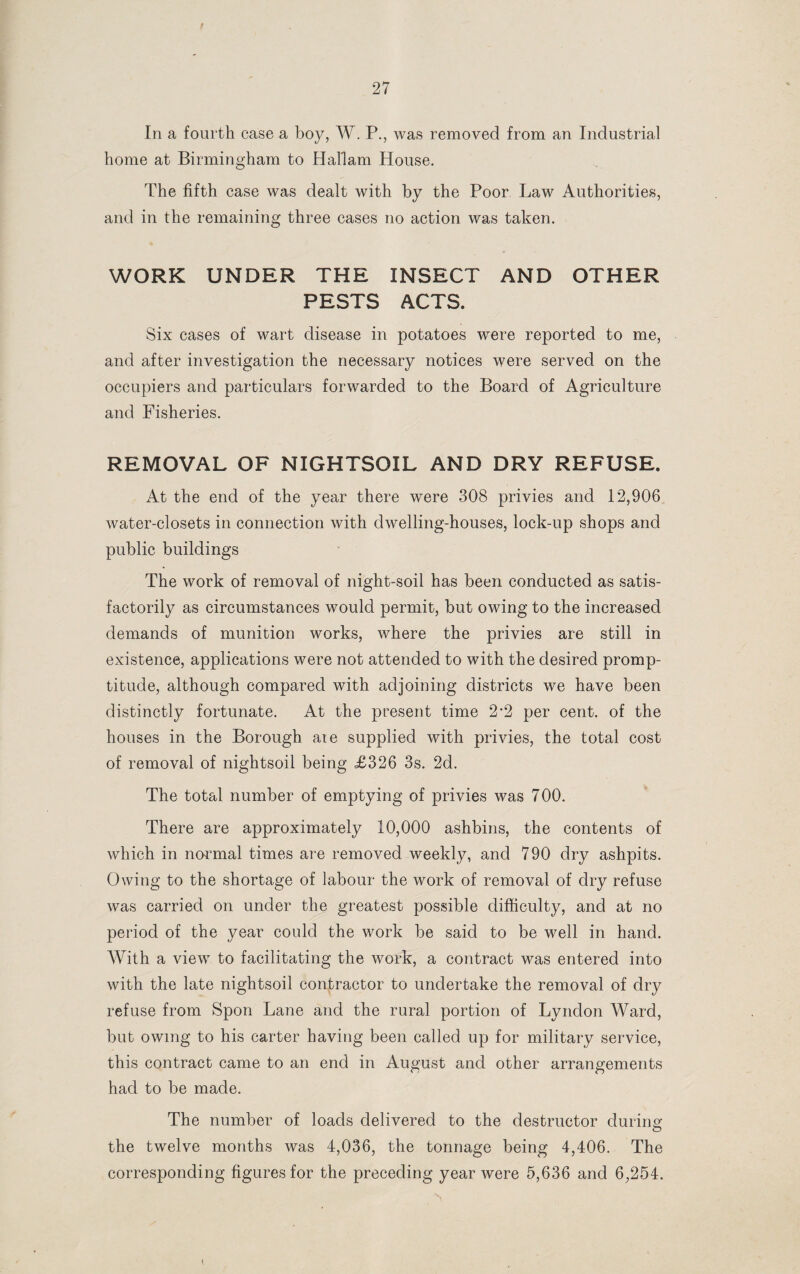 In a fourth case a boy, W. P., was removed from an Industrial home at Birmingham to Hallam House. The fifth case was dealt with by the Poor Law Authorities, and in the remaining three cases no action was taken. WORK UNDER THE INSECT AND OTHER PESTS ACTS. Six cases of wart disease in potatoes were reported to me, and after investigation the necessary notices were served on the occupiers and particulars forwarded to the Board of Agriculture and Fisheries. REMOVAL OF NIGHTSOIL AND DRY REFUSE. At the end of the year there were 308 privies and 12,906 water-closets in connection with dwelling-houses, lock-up shops and public buildings The work of removal of night-soil has been conducted as satis¬ factorily as circumstances would permit, but owing to the increased demands of munition works, where the privies are still in existence, applications were not attended to with the desired promp¬ titude, although compared with adjoining districts we have been distinctly fortunate. At the present time 2*2 per cent, of the houses in the Borough aie supplied with privies, the total cost of removal of nightsoil being £326 3s. 2d. The total number of emptying of privies was 700. There are approximately 10,000 ashbins, the contents of which in normal times are removed weekly, and 790 dry ashpits. Owing to the shortage of labour the work of removal of dry refuse was carried on under the greatest possible difficulty, and at no period of the year could the work be said to be well in hand. With a view to facilitating the work, a contract was entered into with the late nightsoil contractor to undertake the removal of dry refuse from Spon Lane and the rural portion of Lyndon Ward, but owing to his carter having been called up for military service, this contract came to an end in August and other arrangements had to be made. The number of loads delivered to the destructor during the twelve months was 4,036, the tonnage being 4,406. The corresponding figures for the preceding year were 5,636 and 6,254.