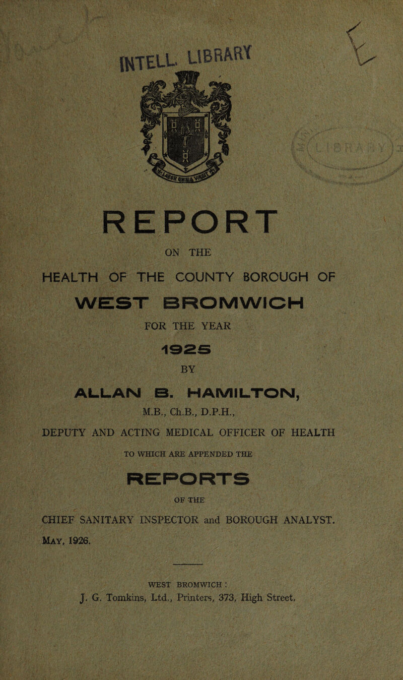 ON THE HEALTH OF THE COUNTY BOROUGH OF WEST BROMWIOH FOR THE YEAR BY AL.L.ANI B. HAMILTON, M.B., Ch.B., D.P.H., DEPUTY AND ACTING MEDICAL OFFICER OF HEALTH TO WHICH ARE APPENDED THE OF THE CHIEF SANITARY INSPECTOR and BOROUGH ANALYST. May, 1926. iMt WEST BROMWICH ! J. G. Tomkins, Ltd., Printers, 373, High Street.