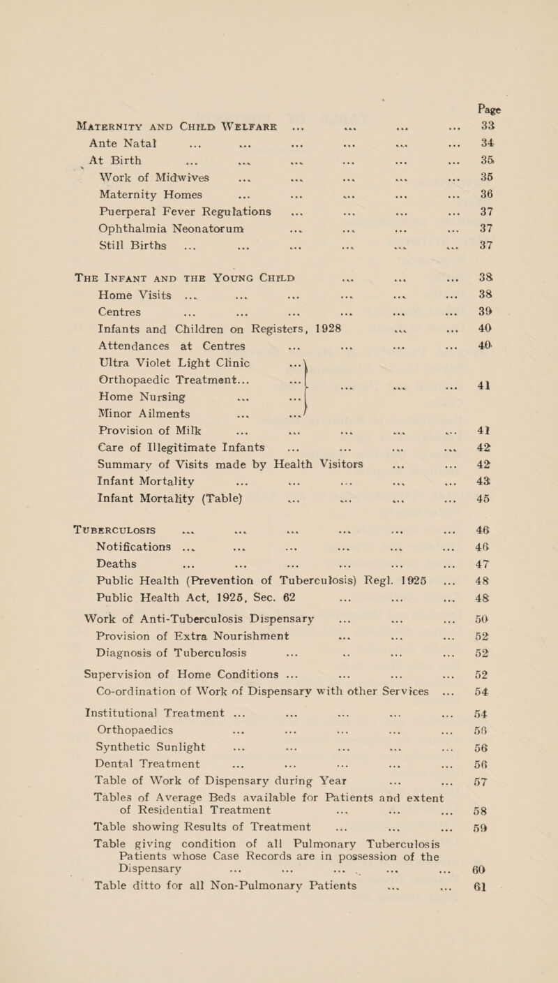 Maternity and Child* Welfare Ante Natal At Birth v Work of Midwives Maternity Homes Puerperal Fever Regulations Ophthalmia Neonatorum Still Births Page 33 34 35, 35 36 37 37 37 The Infant and the Young Child Home Visits ... Centres Infants and Children on Registers, 1928 Attendances at Centres Ultra Violet Light Clinic ...' Orthopaedic Treatment... Home Nursing Minor Ailments ... Provision of Milk Care of Illegitimate Infants Summary of Visits made by Health Visitors Infant Mortality Infant Mortality (Table) 38 38 39 40 40* 41 41 42 42 43 45 Tuberculosis ... ... ... ... ... ... 46 Notifications ... ... ... ... ... ... 46 Deaths ... ... ... ... ... ... 47 Public Health (Prevention of Tuberculosis) Regl. 1925 ... 48 Public Health Act, 1925, Sec. 62 ... ... ... 48 Work of Anti-Tuberculosis Dispensary ... ... ... 50 Provision of Extra Nourishment ... ... ... 52 Diagnosis of Tuberculosis ... .. ... ... 52 Supervision of Home Conditions ... ... ... ... 52 Co-ordination of Work of Dispensary with other Services ... 54 Institutional Treatment ... ... ... ... ... 54 Orthopaedics ... ... ... ... ... 56 Synthetic Sunlight ... ... ... ... ... 56 Dental Treatment ... ... ... ... ... 56 Table of Work of Dispensary during Year ... ... 57 Tables of Average Beds available for Patients and extent of Residential Treatment ... ... ... 58 Table showing Results of Treatment ... ... ... 59 Table giving condition of all Pulmonary Tuberculosis Patients whose Case Records are in possession of the Dispensary Table ditto for all Non-Pulmonary Patients 60 61