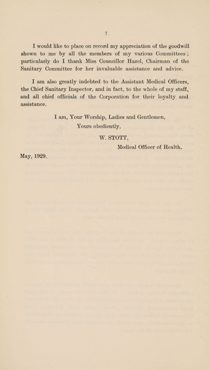 I would like to place on record my appreciation of the goodwill shown to me by all the members of my various Committees ; particularly do I thank Miss Councillor Hazel, Chairman of the Sanitary Committee for her invaluable assistance and advice. I am also greatly indebted to the Assistant Medical Officers, the Chief Sanitary Inspector, and in fact, to the whole of my staff, and all chief officials of the Corporation for their loyalty and assistance. I am, Your Worship, Ladies and Gentlemen, Yours obediently, W. STOTT, Medical Officer of Health. May, 1929,