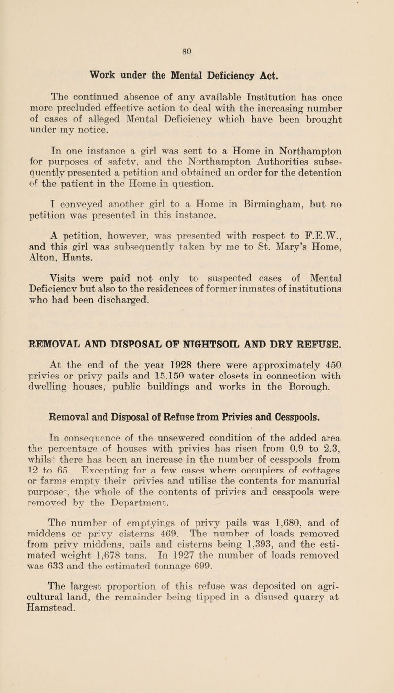 Work under the Mental Deficiency Act, The continued absence of any available Institution has once more precluded effective action to deal with the increasing number of cases of alleged Mental Deficiency which have been brought under my notice. In one instance a girl was sent to a Home in Northampton for purposes of safety, and the Northampton Authorities subse¬ quently presented a petition and obtained an order for the detention of the patient in the Home in question. I conveyed another girl to a Home in Birmingham, but no petition was presented in this instance. A petition, however, was presented with respect to F.E.W., and this girl was subsequently taken by me to St. Mary’s Home, Alton, Hants. Visits were paid not only to suspected cases of Mental Deficiencv but also to the residences of former inmates of institutions who had been discharged. REMOVAL AND DISPOSAL OF NTGHTSOIL AND DRY REFUSE. At the end of the year 1928 there were approximately 450 privies or privy pails and 15.150 water closets in connection with dwelling houses, public buildings and works in the Borough. Removal and Disposal of Refuse from Privies and Cesspools. In consequence of the unsewered condition of the added area the percentage of houses with privies has risen from 0.9 to 2.3, whilst there has been an increase in the number of cesspools from 12 to 65. Excepting for a few cases where occupiers of cottages or farms empty their privies and utilise the contents for manurial purpose, the whole of the contents of privies and cesspools were removed by the Department. The number of emptyings of privy pails was 1,680, and of middens or privy cisterns 469. The number of loads removed from privy middens, pails and cisterns being 1,393, and the esti¬ mated weight 1,678 tons. In 1927 the number of loads removed was 633 and the estimated tonnage 699. The largest proportion of this refuse was deposited on agri¬ cultural land, the remainder being tipped in a disused quarry at Hamstead.