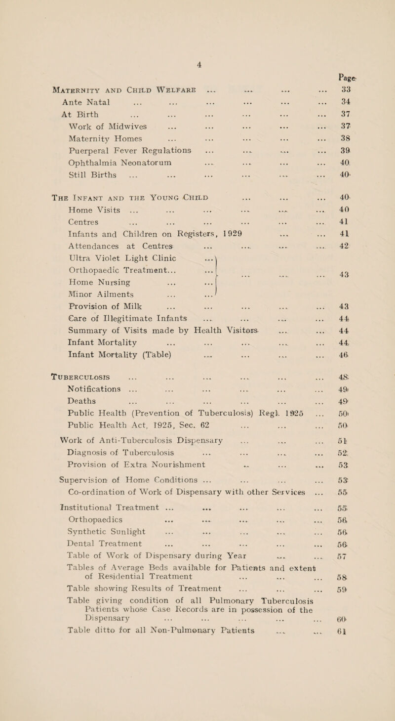 Page Maternity and Child Welfare ... ... ... ... 33 Ante Nat^l ... ... ... ••• ••• ... 34 At Birth ... ... ... ... ••• ... 37 Work of Midwives ... ... ... ... ... 37 Maternity Homes ... ... ••• ... ... 38 Puerperal Fever Regulations ... .... ... ... 39 Ophthalmia Neonatorum ... .... ... ... 40. Still Births ... ... ... ... ... ... 40 The Infant and the Young Child ... ... ... 40 Home Visits ... ... ... ... .... ... 40 Centres ... ... ... ... ... ... 41 Infants and Children on Registers, 1929 ... ... 41 Attendances at Centres- ... .... .... ... 42 Ultra Violet Light Clinic Orthopaedic Treatment... Home Nursing Minor Ailments Provision of Milk ... ... ... ... ... 43 Care of Illegitimate Infants ... ... ... ... 44 Summary of Visits made by Health Visitors ... ... 44 Infant Mortality ... ... ... .... ... 44 Infant Mortality (Table) .... ... ... ... 40 Tuberculosis ... ... ... ... ... ... 48. Notifications ... ... ... ... ... ... 49* Deaths ... ... ... ... ... ... 49 Public Health (Prevention of Tuberculosis) Regl>. 1925 ... 50) Public Health Act, 1925, Sec. 62 ... ... ... 50* Work of Anti-Tuberculosis Dispensary ... ... ... 51 Diagnosis of Tuberculosis ... ... ... ... 52, Provision of Extra Nourishment ... ... .... 53 Supervision of Home Conditions ... ... ... ... 53 Co-ordination of Work of Dispensary with other Services ... 55 Institutional Treatment ... ... ... ... ... 55, Orthopaedics ... .... ... ... ... 56. Synthetic Sunlight ... ... ... ... ... 56 Dental Treatment ... ... ... ... ... 56 Table of Work of Dispensary during Year .... .... 57 Tables of Average Beds available for Patients and extent of Residential Treatment ... ... ... 5& Table showing Results of Treatment ... ... ... 59 Table giving condition of all Pulmonary Tuberculosis Patients whose Case Records are in possession of the Dispensary ... ... ... ... ... 00- Table ditto for all Non-Pulmonary Patients 61