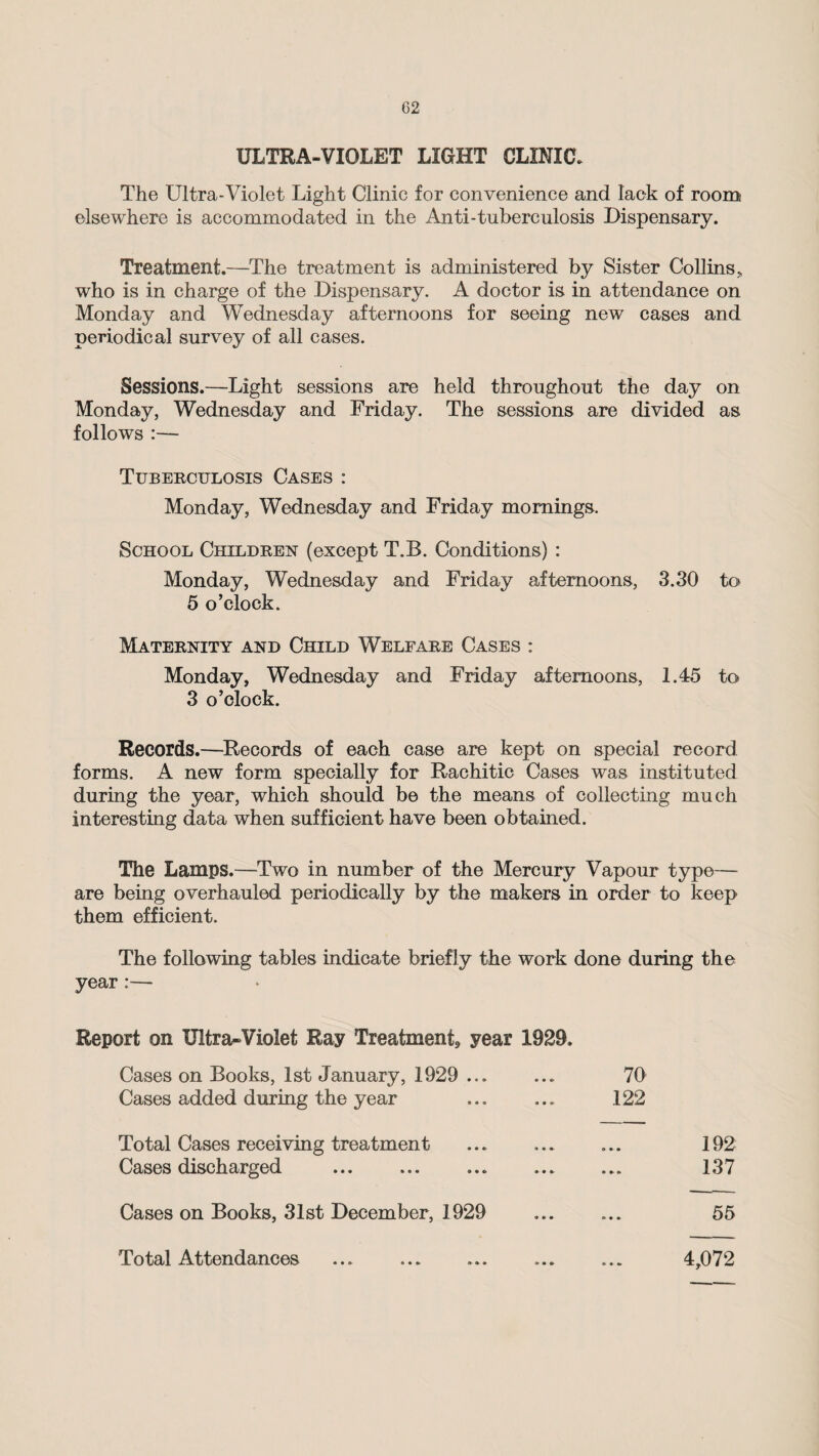 ULTRA-VIOLET LIGHT CLINIC. The Ultra-Violet Light Clinic for convenience and lack of room elsewhere is accommodated in the Anti-tuberculosis Dispensary. Treatment.—The treatment is administered by Sister Collins „ who is in charge of the Dispensary. A doctor is in attendance on Monday and Wednesday afternoons for seeing new cases and periodical survey of all cases. Sessions.—Light sessions are held throughout the day on Monday, Wednesday and Friday. The sessions are divided as follows :— Tuberculosis Cases : Monday, Wednesday and Friday mornings. School Children (except T.B. Conditions) : Monday, Wednesday and Friday afternoons, 3.30 to 5 o’clock. Maternity and Child Welfare Cases : Monday, Wednesday and Friday afternoons, 1.45 to 3 o’clock. Records.—Records of each case are kept on special record forms. A new form specially for Rachitic Cases was instituted during the year, which should be the means of collecting much interesting data when sufficient have been obtained. The Lamps.—Two in number of the Mercury Vapour type— are being overhauled periodically by the makers in order to keep them efficient. The following tables indicate briefly the work done during the year :— Report on Ultra-Violet Ray Treatment^ year 1929. Cases on Books, 1st January, 1929 ... 70 Cases added during the year 122 Total Cases receiving treatment . 192 Cases discharged . 137 Cases on Books, 31st December, 1929 55 Total Attendances 4,072