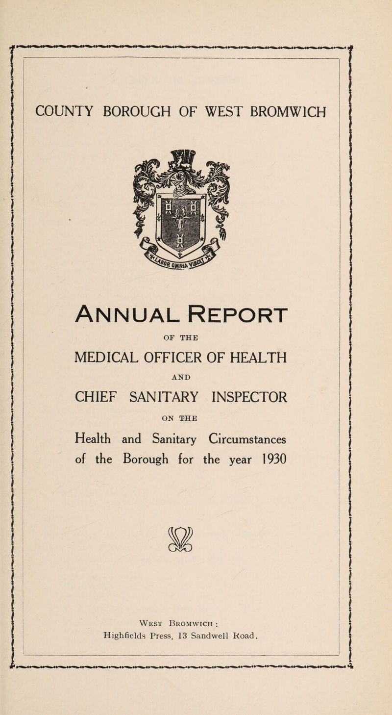 Annual Report OF THE MEDICAL OFFICER OF HEALTH AND CHIEF SANITARY INSPECTOR ON THE Health and Sanitary Circumstances of the Borough for the year 1930 s West Bromwich : Highfields Press, 13 Sandwell Road. •• ^ g» ip