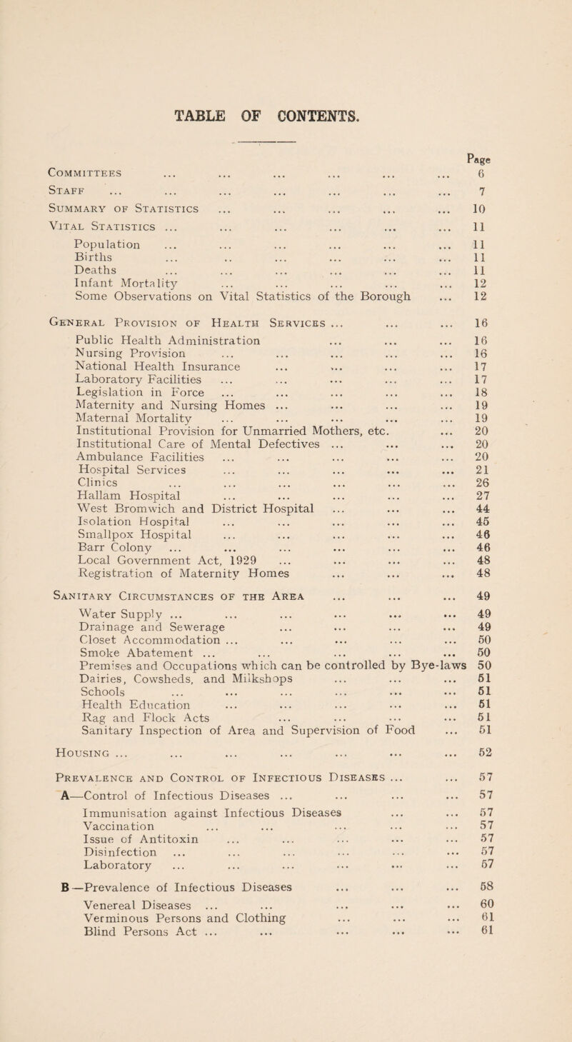 TABLE OF CONTENTS Committees Staff ... ... ... ... .., Summary of Statistics Vital Statistics ... Population Births Deaths Infant Mortality Some Observations on Vital Statistics of the Borough Page 6 7 10 11 11 11 11 12 12 General Provision of Health Services ... Public Health Administration Nursing Provision National Health Insurance Laboratory Facilities Legislation in Force Maternity and Nursing Homes ... Maternal Mortality Institutional Provision for Unmarried Mothers, etc. Institutional Care of Mental Defectives ... Ambulance Facilities Hospital Services Clinics Hallam Hospital West Bromwich and District Hospital Isolation Hospital Smallpox Hospital Barr Colony Local Government Act, 1929 Registration of Maternity Homes 16 16 16 17 17 18 19 19 20 20 20 21 26 27 44 45 46 46 48 48 Sanitary Circumstances of the Area Water Supply ... Drainage and Sewerage Closet Accommodation ... Smoke Abatement ... Premises and Occupations which can be controlled by Bye-laws Dairies, Cowsheds, and Miikshops Schools ... ... ... ... •»• • * • Health Education Rag and Flock Acts Sanitary Inspection of Area and Supervision of Food 49 49 49 50 50 50 51 51 51 51 51 Housing ... 52 Prevalence and Control of Infectious Diseases ... A-—Control of Infectious Diseases ... Immunisation against Infectious Diseases Vaccination Issue of Antitoxin Disinfection Laboratory 57 57 57 57 57 57 57 B—Prevalence of Infectious Diseases Venereal Diseases Verminous Persons and Clothing Blind Persons Act ... 58 60 61 61