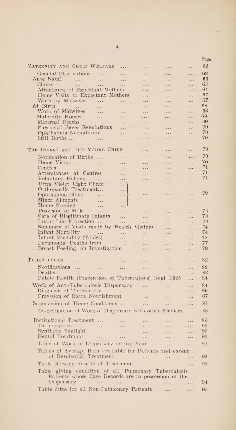 Maternity and Child Welfare General Observations Ante Natal Clinics Attendance of Expectant Mothers Home Visits to Expectant Mothers Work by Midwives At Birth Work of Midwives Maternity Homes Maternal Deaths Puerperal Fever Regulations Ophthalmia Neonatorum Still Births ... The Infant and the Young Child Notification of Births ... Home Visits Centres Attendances at Centres Voluntary Helpers Ultra Violet Light Clinic ...' Orthopaedic Treatment... Ophthalmic Clinic ... ... ■ Minor Ailments Home Nursing ... .../ Provision of Milk Care of Illegitimate Infants Infant Life Protection ... Summary of Visits made by Health Visitors Infant Mortality Infant Mortality (Tables) Pneumonia, Deaths from Breast Feeding, an Investigation Tuberculosis Notifications ... Deaths Public Health (Prevention of Tuberculosis) Work of Anti-Tuberculosis Dispensary Diagnosis of Tuberculosis Provision of Extra Nourishment Regl. 1925 Supervision of Home Conditions ... Co-ordination of Work of Dispensary with other Services Institutional Treatment ... Orthopaedics Synthetic Sunlight Dental Treatment Table of Work of Dispensary during Year Tables of Average Beds available for Patients and extenl of Residential Treatment Table showing Results of Treatment Table giving condition of all Pulmonary Tuberculosis Patients whose Case Records are in possession of the Dispensary Table ditto for all Non-Pulmonary Patients Page 62 62 63 63 64 67 67 68 68 69 69 70 70 70 70 70 70 71 71 71 72 73 73 74 74 74 75 77 78 82 82 83 84 84 86 87 87 88 89 90 90 90 91 92 93 91 95