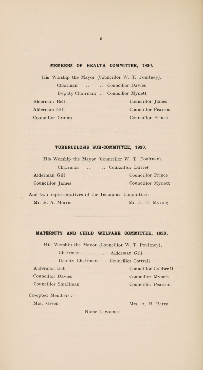 MEMBERS OF HEALTH COMMITTEE, 1930* His Worship the Mayor (Councillor W. T. Poultney). Chairman .. . . Councillor Davies Deputy Chairman . . Councillor Mynett Alderman Bell Councillor James Alderman Gill Councillor Pearson Councillor Crump Councillor Prince TUBERCULOSIS SUB-COMMITTEE, 1930. His Worship the Mayor (Councillor W. T. Poultney). Chairman . . .. Councillor Davies Alderman Gill Councillor Prince Councillor James Councillor Mynett And two representatives of the Insurance Committee :— Mr. E. A. Morris Mr. F. T. Myring. MATERNITY AND CHILD WELFARE COMMITTEE, 1930. His Worship the Mayor (Councillor W. T. Poultnev) Chairman Deputy Chairman Alderman Bell Councillor Davies Councillor Smallman . . Alderman Gill .. Councillor Cottrell Councillor Caldwell Councillor Mynett Councillor Pearson Co-opted Members :— Mrs. Green Nurse Lawrence Mrs. A. B. Berry